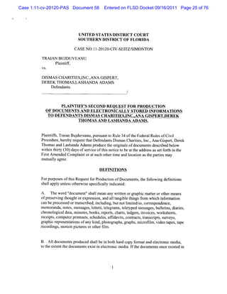 Case 1:11-cv-20120-PAS Document 58      Entered on FLSD Docket 09/16/2011 Page 25 of 76




                           UNITED STATES DISTRI CO UR T
                                                CT
                           SOU TH ERN DISTRICT OF FLORIDA

                         CA SE N O. 201 CI SEl S1 ONTON
                                   11- 20. V- TZ/ M

         TRAI BUJDUVEAN U
             AN
              Pl ntf,
                ai if


         DI A S CHARI ES,NC.ANA GI
           SM          TI I N      SPERT,
         DEREK TH OM A S, SHANDA ADAM S
                         LA
             Def
               endants.



                   PLAI FF' SECOND REOUEST FOR PRODUCTI
                       NTI S                           ON
           O F D OCUM EN TS AND ELECTRO NICALLY STOR ED INFO RM ATI N S
                                                                   O
            TO DEFENDANTS DI ASCHARI ESJNC.ANA GI
                            SM      TI    .      SPERX DEREK
                           TH OM A S AN D LASH ANDA ADAM S.


         Pli if, aa Bu d e nu, rua tt Rul 3 ofteFe r lRulsofCi l
          antfs Tr in j uv a pu s n o e 4 h de a e           vi
         Procedur her r
                 e, eby eques t Def
                             t hat endant Dim asChartes I ,Ana GiperqD er
                                         s s        ii , nc.    s       ek
         Thomasand Las ndaAdam spr
                      ha          oduce t orgi sofdocum e sdes i bel
                                        he i nal          nt crbed ow
         wihn t ry( 0)d ysofs r ieo t snotc t bea t a d e sa s tf t i t
           ti hit 3 a       e vc f hi ie o t he d r s s e orh n he
         Fi tA mended Com pl ntorats ot tm e and l i ast pa i m a
           rs              ai       uch her i    ocaton he rtes y
         m utl l agr
             taly ee.

                                      DEFI I ON S
                                          N TI

         Forpur esoft sReques f Pr ton ofDoc e s,t f l ng defnii
               pos   hi      t or oduc i    um nt he olowi   i tons
         s lappl unl sot
          hal    y es henvie s fcaly i c ed:
                           s pecii l ndiat

         A . The wor 'd' docum ent's lm ean any wrten orgr phi m aterorot rm ea
                                  ' hal            it      a c t         he     ns
         ofpr er ng t
             es vi houghtorexpr i and al t bl t ngsfom whi i or i
                                    esson,     l angi e hi r         ch nf maton
         c be pr
          an      ocess ortans i i udi butnotlm ied t , cores
                       ed r crbed, ncl ng,             i t o      r pondence,
         m em oranda,not ,m ess ,l trs t egr m s,t et d m es ages buletns di res,
                        es      ages ete , el a      el ype     s , l i , ai
         c onol caldat m i es books,r t,chars l
          hr ogi          a, nut ,        epors     t, edger , i ces wor
                                                            s nvoi , ksheet   s,
         r pt comput prnt s s
          ecei s,        er i out, chedul ,afi t ,contact , tans i s s
                                          es fdavis       r s r crpt , urveys  ,
         gr phi r es atonsofa ki phot a ,gr
           a c epr ent i          ny nd, ogr phs aphs,m i ofl , vi t ,t
                                                               cr im deo apes ape
         r di m oton pit esorot rfl .
          ecor ngs, i        c ur      he im


         B. Al docum ent pr
             l         s oduced s lbe i bot ha d copy f
                                 hal n h r             onnata el r cm edi
                                                             nd ectoni   a,
         t t ext t docum e sexiti el r cm edi I t document once exit i
         o he ent he        nt s n ectoni         a. f he       s      sed n



                                            1
 