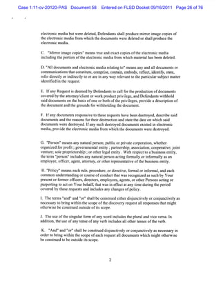 Case 1:11-cv-20120-PAS Document 58      Entered on FLSD Docket 09/16/2011 Page 26 of 76




         el r c m edi butw er del ed,Def
          ectoni    a       e et        endant s lpr
                                              s hal oducem ir i
                                                           r or mage copi of
                                                                        es
         t ee to cme i fo wh c t do ume swe edeee o s l p od et
         he lcr ni da r m ih he c nt r lt d r hal r uc he
          eectoni m edi
           l r c      a.

          C. 'M ir i agecopi 'm eanstue and exa copi oft el r c m edi
             ' ror m       es'      r          ct   es he ectoni     a
          i udi t porton oft el r c medi fom whi m at i hasbeen del ed.
          ncl ng he    i    he ectoni       ar       ch eral         et

         D .' 1 docum ent and el r c m edi r atng t 'm ea any and a1 document or
            ' 1
             A          s      ectoni    a el i o' ns              l        s
         comm uni tonst cons i t com prs c ai embody,r l ,i iy,s a e,
                 ca i hat       tm e,    ie, ont n,         efect dentf t t
         r frdie tyori r cl t o aei a ywa r lv ntt t pa tc a s j c m atr
         e e r cl ndie ty o r r n n y ee a o he riulr ub e t te
         i ii i t r
         dentfed n he eques .
                           t

         E. l any Requesti de ed by D ef
             f           s em          endant t cal f t pr
                                            s o l or he oducton ofdocum ent
                                                              i            s
         cover by t ator clentorw or pr
              ed he t ney/ i            k oductprviege,and Def
                                                  il         endant wihhol
                                                                  s t d
         s d document on t bassofone orbot oft prvie ,pr de a des i i of
          ai         s he i                h he i l ges ovi         clpton
         t doc entand t gr
          he um          he oundsf wihhol ng t docum ent
                                   or t di he             .

         F. l a docum ent r ponsve t t e r
             f ny        s es i o hes equesshave bee desr
                                              t        n toyed,des i sai
                                                                    crbe d
         doc ent and t r
            um s      he easonsf t rdesr i and sat t dat on whi s d
                                or hei tucton      t e he e       ch ai
         docum ent wer destoyed.I any s desr
                  s e      r     f     uch toyed doc ent exi t i el r c
                                                    um s sed n ectoni
         medi pr de t el ctoni m edi fom whi t doc ent w e e desr
              a, ovi he e r c         ar     ch he um s r         toyed.


         G. ' e on'm cansany nat alpe son;publcorprvat cor aton,whet r
            ' rs '
             P                 ur r           i    i e por i       he
         ora z df pr i ; venme tle iy; rn rhi as iton; oo rtvej nt
          g nie or oft go r na ntt pates p; socai c peai ;oi
         ve ur s e pr i or hi ;orot l entt .W ih r pectt a busnesse iy,
           nt e; ol opret s p       her egal iy    t es    o    i    ntt
         t t m ' s 'i udesany nat alpe son actng f m aly ori or l asan
          he er ' on' ncl
                  per                ur r       i or l     nf maly
         em ployee,ofi r,age ,ator
                     fce    nt t ney,orot r pr ent i oft busnesse iy.
                                         her e es atve he i       ntt

          H .' i 'm eanseach r e,pr
              ' cy'
              Pol              ul ocedur ordiectve,f m alori or al and each
                                         e,    r i or           nf m ,
         com mon under t ng orcour e ofconductt wasr
                      sandi        s           hat     ecogni ass h by Your
                                                             zed uc
         presentorformerof i s diect s em pl
                          fcer , r or ,     oyees agent,orot Per onsactng or
                                                 ,    s     her s      i
         pur tng t acton Yourbehal,t tw asi efectatany tm e durng t pe i
             pori o                f ha      n f          i      i he r od
         cover by t e r
               ed hes eques sa i udesany changesofpolc
                             t nd ncl                     iy.

         1 Th tr 'nd'a ' r'salbec nsre et rdijnci l orc nu tveyas
         . e ems' ' nd ' ' h l o tu d ihe su tvey oj nci l
                 a      o
         necess y t brng wihi t scopeoft dicover r
               ar o i      t n he       he s    y eques al r pons t m i
                                                       t l es es hat ght
         ot wie be consrued out i ofiss
           her s        t      sde t cope.

         J. Theuseoft si a f ofa w or i udest pl aland vi ve sa.I
                     he ngulr orm  ny  d ncl  he ur     ce r n
         addii t useofa t e ofa ver i udesal ot t esoft ver
             ton, he     ny ens   ny b ncl   l her ens  he b.

          K. ' ' n ' r' h lbec nsr ddsu tveyo c j tv ya ne esr i
             ' a d ' 's al o tue ijnci l r onunciel s c say n
             And'   o
         or t brng wihi t s
           der o i      t n he copeofea r questal doc ent w hi h mi ot wie
                                       ch e     l um s c ght her s
         be cons r t be outi iss
                t ued o     sde t cope.
 