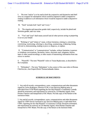 Case 1:11-cv-20120-PAS Document 58    Entered on FLSD Docket 09/16/2011 Page 27 of 76




             Th tr ' nd o 'i t ber a i boht c n un tvea d su tvea s al
               e e m ' / r' s o e d n t he o j ci nd ij nci nd h l
                     a
         sr easarquetf i o mai whihwo dbers nsv unde ac nun tve
         ev       e s or nfr ton c ul epo ie r o j ci
         r a i i a iint ali o main whih wo dber s onsveund radij tve
         e dng n ddto o l nf r to        c ul e p i         e sunci
         r ng.
          eadi

          M   ' h' i udesbot '
              'Eac 'ncl    h ' 'and ' y.
                              each' 'ever '
                                          '

         N . The si a and m as i gendershal,r pe i y,i ude t pl ala
                  ngulr       culne       l es ctvel ncl he ur nd
         f i ne ge r and vi ver a.
          em ni   nde ,   ce s

         0. ' ou'and ' 's lmean your el and al ot per onsactng orpur i
              ' '
              Y         ' ' hal
                        your        s f      l her s        i       portng
         t ac on yourbe f
         o t           hal.

         P. ' atng t 'and 'r a est 'mean,wihoutlm iaton,r atng t conce ni
             '
             Rel i o'      'el t o'        t    i t i el i o,         r ng,
         cons iutng,mentoni r eri t desc i ng,s
             tt i       i ng, ef rng o, rbi umm arzi e denci lsi
                                                       i ng, vi   ng, i tng,
         r eva t dem onsr i t ng t pr ordipr orexpl n.
          el nt o,       tatng, endi o ove     s ove,       ai

           R. '
              ' muni i 'or' muni tons'i udes w ihoutlm iaton,i pe son
               Com     caton' '  com    ca i ' ncl , t        i t i n- r
         ort ephone conver atons,f i ies l t s el r cm ai,t egr s t exes
            el            s i     acsm l , eter , ectoni   l el am , el ,
         tapesorot s
                  her ound r di ,orot m eansoft ns itng i ormaton f om one
                            ecor ngs    her         ra m ti nf     i r
         s ce t anot r.
          our o      he

         S. ' an if' Th tnn ' antfs' e e st Tr in Bu d a u, d ci d i
            ' itfs' e e ' i if'r fr o aa j uve n as es rbe n
            Pl     -        Pl
         t Com pl nt
         he     ai .

         T. ' ef
            ' endant '-The t ' endant 'i t cont oft scas r er t D im as
             D       s'     enn Def  s' n he   ext hi e ef s o s
         Chartes,nc.Ana Giper r Thomas,as
             ii l ,      s tDe ek     l handa Adam s.



                             SCH EDU LE OF D OCUM ENTS



         1.A ny and al r ds cor es
                      1 ecor , r pondence,not ,com muni i and ot docum ent
                                             es        catons     her       s
         sgne by CarosRodrguez,D iect CCM ,ora Decii M aki part or
          i d         l      i     r or          ny    son     ng   y
         i vi fom CCM M i m ir di t f t Pl ntf sComm uniy Cusody
         ndi dual r            a ,egar ng he act hat ai if          t     t
         s d be t m i ed,and r r entf r m ovalby,U S M ar halAgent fom
          houl    er nat        equiem   or e                s       s, r
         Dim asChartesand tans ed t FD C M im i Pr decopi oft Ret r t t
           s         ii      r port o         a . ovi       y he ' n o he
                                                                     u
         i tt i Or r.
         nsim on de

         2.Any and al r ds cor es
                    l ecor , r ponde not ,com muni i and ot document
                                      nce, es        catons      her       s
         sgne by USPO Stven A aser orany Decii M aki part ori vi fom
          i d            e       t ud        son     ng    y ndi dual r
         USPO,r di t f t Pl ntf t Comm uniy Cusody s d be t m i ed,
                egar ng he act hat ai if s       t    t     houl    er nat
         a r r entf r oval by US M ar halAgent ,fom Dim asChartesand
          nd equiem     or em    ,        s      s r      s        ii
         tans ed t FDC M i i Pr de copy oft Ret t t l tt i Or .
          r port o          am . ovi        he ' o he nsiutn der
                                                 unz
 