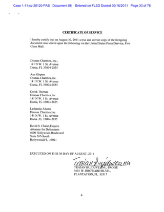 Case 1:11-cv-20120-PAS Document 58    Entered on FLSD Docket 09/16/2011 Page 30 of 76




                               CERTIFICATE O F SERVICE

          lher certf t on Augus 30,2011a tueand cor ectcopy oft f egoi
              eby iy hat         t        r        r           he or ng
          docum entwass ed upon t f l ng vi t Unie St esPos alSer ce, Fis
                       erv      he olowi   a he t d at        t    vi  rt
          Cl M ai:
            ass l



         D im asChartes,l ,
           s        ii nc.
         l41N . .1 St Avenue
               W     .
         Dani FL 33004-
             a,        2835

         AnaG iper
               s t
         Dim as Chartesl
           s        ii ,nc.
         1 N . .1 St Avenue
          41 W       .
         Dani FL 33004-
             a,        2835

         Der Thom as
            ek
         Dim asChartesl
           s       ii ,nc.
         1 N . .1St Ave
          41 W      . nue
         Dani FL 33004-
             a,       2835

         Lashanda Adam s
         Dim asChartesl
           s        ii ,nc.
         1 N . .1 St A venue
          41 W       .
         Dani , 33004-
             a FL       2835

         Davi S.Chai ,
             d       etEsquie
                           r
         Atom ey f D ef nt
           t      or enda s
         4000 Holyw ood Boul d
                 l         evar
         Suie 265- h
            t     Sout
         Holywood, a 33021
            l      Fl



         EXECUTED ON TH I 30 DA Y OF A UGUST,20ll
                         S
                                     .,-'e
                                             r
                                                         /
                                     /       / #
                                              /     z
                                                    z        / <# #
                                     TRAI BUJ
                                         AN    DUV E    ,PRo sE
                                     5601W .BROW ARD BLV D.
                                                          ,
                                     PLANTATI ,FL 33317
                                              ON
 