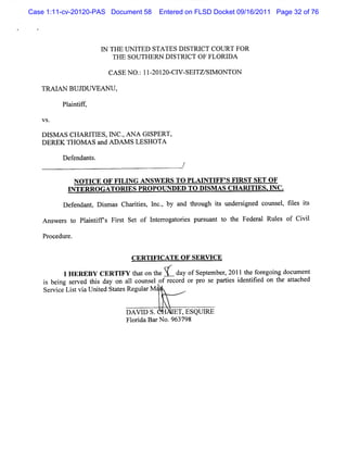 Case 1:11-cv-20120-PAS Document 58   Entered on FLSD Docket 09/16/2011 Page 32 of 76




                       I THE UN I
                       N          TED STATES DISTRI COURT FOR
                                                   CT
                          TH E SO UTHERN DISTR I OF FLO RI
                                               CT         DA

                         CA SE NO. 11 201 C1 SEl S1 ON TON
                                 : - 20- V- TZ/ M

   TM I BUJ
       AN  DUVEANU,

          Pl ntf ,
           ai if

   V S.

   DI AS CHARI ES,I C.ANA GI
     SM        TI N ,        SPERT,
   DEREK THOM AS a ADAM S LESHOTA
                  nd

          Def ndan s
             e    t.
                                            /

             NO TI O F FI NG ANSW ERS TO PLAI FF' FI ST SET OF
                  CE     LI                  NTI S R
           INTERRO GATORI PRO POU NDED TO DI AS CH ARI ES. NC.
                           ES          -      SM       TI I

          De e nt Dim as Cha iis l ,by a t oug is t r i d co ms , tls is
            f nda , s       rte , nc.   nd hr h t mde sgne  t el se t

   Ans r t Pl i if s Fis Se of I e r t is plrua t t Fede al Ruls of Ci l
      we s o antf     rt t      nt roga ore zs nt o he  r     e      vi

   Pr edur
     oc   e.


                              CERTI CATE OF SERVI
                                   FT            CE

          1 R B C R IYtao te dy f et e 21teoeo g ol n
           HE E Y E TF htnh Y- aoSpmbr 01h f gi dcmet
                                   e ,      r n z
    i beng s r d t s da on al c m s l of r c d o pr s pa te i ntfe on t at c d
     s i e ve hi y          1 ot e        e or r o e ri s de ii d     he ta he
    Se v c Litvi Unie St t Re a M '
      r i e s a t d aes gulr


                             DAVI S.
                                D          ET,ESQUI
                                                  RE
                             Fl i Ba N o.963798
                               orda r
 