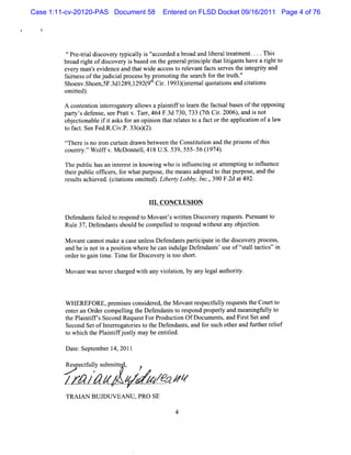 Case 1:11-cv-20120-PAS Document 58     Entered on FLSD Docket 09/16/2011 Page 4 of 76




          'Pr t i dicover t caly i '
          ' e-ral s     y ypi l s ' accor a br a lber teat e ....Thi
                                         ded oad nd i al r m nt        s
         br rghtofdicove y i bas on t gene lprnci e t ltgant ha a rghtt
           oad i      s r s ed he            ra i pl hat ii s ve i o
         eve m a sevi nce and t wi accesst r e
            ry n' de          hat de        o elvantf s s vest i egrt a
                                                    act er he nt iy nd
         f in s oft j ca p oc s bypr mo i t s a c f rt tuh.
          ar e s he udiil r e s     o tng he e r h o he r t '
                                                            '
         Shoe Sh n,F. 28 1 2( t Ci. 99 ( e n 1 uott a ct t ns
             nv oe 5 3dl 9,29 9l r l 3)i r a q ai nd i i
              .
                                  l        nt         ons     ao
         omitd .
            te )
         A cont i i er ogat y alow sapl ntf t l r t f ualbas oft opposng
              enton nt r or l         ai if o ea n he act   es he     i
         pa t sde e e s ePr t v.Ta 46 F.d 73 73 ( t Ci. 06) a d i no
           ry' fns , e a'   t m 4 3 0, 3 7h r 20 , n s t
         o j ci a ei i a ksf a o nin t tr ltst afc o t a iain ofa1w
          b e ton bl f t s or n pi o ha eae o a t r he pplc to       a
         t f c.Se Fe R. V. 33()2 .
          o a t e d. Ci P. a ( )
         ç-her i no ion curt n dr bet
         t- e s r
          l                ai awn ween t Consiuton and t prs oft s
                                        he   tt i      he ions hi
         c unty. W olfv. c nnel 41 U. 5 ,5 -56( 97 .
          o r ' f M Do l, 8 S. 39 55
                '                              1 4)
         The publc hasa i er ti knowi who i i lue ng oratem ptng t i l nce
                i      n nt es n    ng     s nt nci      t    i o nfue
         t i publc ofk er f whatpur e,t meansadopt t t pur e,and t
          her    i t s, or         pos he           ed o hat pos       he
         r s t a hiv (iainsomitd . i ryLob y I .39 F. a 49
         e uls c e ed.c tto  te ) f be t b , nc, 0 2d t 2.

                                    1 .CONCLUSI N
                                     11        O

         Defendant f l t r pond t M ovantswrte Di ove y r
                 s aied o es    o        ' it n sc r equess.Pur uantt
                                                          t    s    o
         Rul 3 Defnd nt s l b c le t rs ndwiho a yo jci
           e 7, e a s houd e ompeld o epo t ut n be ton.
         M ovantcannotmake a cas unl sD ef
                                e es     endant pari pat i t di cover pr
                                               s tci e n he s        y ocess,
         a he i noti aposton w her he can i ge Def
          nd s       n    ii       e       ndul     endant us oftsal t i ' i
                                                         s' e Et l actcs' n
         or rt gai tm e.Ti e f Dicove y i t s t
           de o n i       m or s r s oo hor .

         M ovantw asneverchar wih any vi aton,by a l aut iy.
                             ged t     ol i       ny egal hort



         W HEREFORE,pr i consder t M ovantr pectuly r
                        em ses    i ed, he       es f l equess t Coultt
                                                                t he    'o
         ent an Or compeli t Def
            er    der      lng he endant t r pond pr l and m ea ngf l t
                                          s o es     opery       ni uly o
         t Pl ntf sSecond Re tForPr
          he ai if'          ques     oducton OfDocum ent and Fis Setand
                                           i             s,    rt
         Second SetofI erogaorest t Def
                      nt r t i o he endant ,and f s ot rand f herr i
                                               s   or uch he       urt elef
         t whihtePli ifusl ma b e ild.
         o c h antfj ty y e ntte
         Dat Se e berl4,2011
            e: pt m

         Re e tul s bmitd,
           s cf ly u te         ?
                  !
                  !

         /z' // /
           /    Z                   A/ C /Z
                                     Z TJ /
         TRAI BUJDUVEANU,PRO SE
             AN

                                           4
 