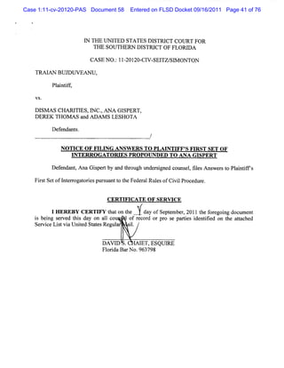 Case 1:11-cv-20120-PAS Document 58    Entered on FLSD Docket 09/16/2011 Page 41 of 76




                       I THE UNI
                       N        TED STATES DISTRI COURT FOR
                                                 CT
                          THE SOUTHERN DISTRI OF FLORI
                                             CT       DA

                        CASE NO. IIZOI CI SEI SI ONTON
                               : - ZO- V- TZ/ V
    TRM AN BUJDUVEAN U,

          Pl ntf ,
           ai i f

    VS.

   D l A s CH AR I E s,I c. A N A G I
      sM          TI    N ,          SPERT,
   DEREK Tl dom s a Aoo S LESHOTA
                     nd

          D e e nt .
             f nda s
                                              /

             NO TI O F FI NG ANSW KRS TO PLAI FF' FI
                  CE     LI                  NTI S RST SET OF
                 I TERRO GATORI PRO POVNDED TO ANA G I
                 N            ES                      SPERT
          Def nda ,Ana Gipe tby a t o h unde sg d c uns ,fl sM s r t Pl i i s
             e nt       s r      nd hr ug   r i ne o el ie      we s o antT

   Fi s Se ofl e r t i pm s ntt t Fe r Rul s o Ci lPr e e.
     r t t nt r oga ores   ua o he de al e f vi oc dur


                             C ER TIFIC A TE O F SERV IC E

          IEEYCRIYttnh ldyfeeb,O1
           HRB ETF hot aospme21
                   a e      tr
   i bei s r ed tls da on a1 co
   s ng e v li y            1
                                                             t f e ng doc e
                                                              he or goi  um nt
                                    of r or or pr s pa tes i ntfe o t a t he
                                        ec d     o e r i de ii d n he tac d
   Servi Litvi U nied St esRegul
        ce s a t       at       ar ai .
                                     l


                            DAVI .
                               D         I ESQUI
                                         ET,   RE
                            Fl i Ba N o.963798
                             or da r
 