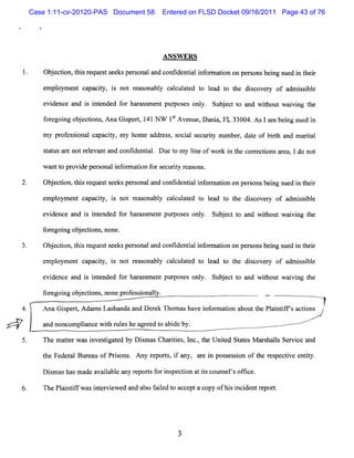 Case 1:11-cv-20120-PAS Document 58     Entered on FLSD Docket 09/16/2011 Page 43 of 76




                                        A N SW ER S

     Obe to ;h sr q e ts e spes n la dc n i e ta if r to o p ro b igs e i t er
      j ci n ti e u s e k ro a n o fd n il n o main n e s ns en u d n h i
     e oym e ca ciy, i not r s bl cac a e t lad t t dic r of a isbl
      mpl   nt pa t s       ea ona y lult d o e o he s ove y  dm s i e

     e de e and i i e d f harsme pur e o y. Sub ec t a wihoutwavi t
      vi nc     s ntnde or a s nt pos s nl     j t o nd t      i ng he
     f rg n o j cins AnaGip r,1 NW 1S A venue, ani , FL 3 0 4. ln ben s e i
     o e oig b e to ,    s e t 41   t         D a        3 0 As m ig u d n
     m y pr es i lc pa iy,my hom e a es ,s a s cziy ntmbe ,da e of bit a m a ia
           of sona a c t            ddr s ocil e lrt z r t          rh nd rt l

     sausa e notr e nta c i nta . Duet my lne ofwor i t core tonsar a, Ido not
     tt r        elva nd ontde i l    o    i       k n he r c i    e

     w a t pr depe s
        nt o ovi  r onali o ma i f s c iy r s ns
                        nf r ton or e urt ea o .

     Ob e to , hsrq e ts e p ro a a c n ie ta if nnaino p ro sb i s e i t er
       j cin t i e u s e ks e s n l nd o fd niln o to n e s n eng u d n h i
     e pl ym e c pa iy, i not r as bl c c a e t l d t t di c r of adm i s bl
      m o nt a c t s           e ona y al ul t d o ea o he s ove y     si e

     e denc a i i e d f rhaasme pur e onl Subec t a wihoutwavi t
      vi e nd s ntnde o r s nt pos s y. j t o nd t          i ng he
     f r g i o j cins no e
     o e ong be to , n .
     Ob e to , hsrq e ts e p ro a a c ni e ta i o maino p ro sb i s e i ter
       j cin t i e u s e ks e s n l nd o fd nilnfr to n e s n eng u d n h i
     e pl m e c pa iy, i not r as
      m oy nt a ct s          e onabl c l ult d t l d t t dicove y of a s i e
                                    y a c ae o ea o he s r             dmisbl

     e d n e a d i i nd d f rhaa s n p r o e o l S b e tt a d wih u wavn t e
      vie c n s me e o r sme t u p s s ny. u j c o n t o t i ig h
     f egoi o j cins nonepr esi ly.
     or ng b e to ,       of sonal                                      -
4.   A na G ipert A dnm s Lashanda and D er Thom ashave i or aton aboutt Pl ntf actons ,
            s ,                            ek           nf m i         he ai i rs i     ?
                                                                                       /
     a nonc pla w ih r eshe a e t a de by.
      nd      om i nce t ul          gr ed o bi

     The m a trwa i tga e by DimasCha ii ,l ,t Unie St t M a s ls Se vie a
            te s nvesi t d    s      rtes nc. he t d aes r ha l r c nd

     t Fede a Btr u of Pr s ns Any r por s i a
      he   r l lea       io .       e t, f ny, a e i pos es i of t r s c i e iy.
                                                r n     s s on   he e pe tve ntt

     D i m ashasm a ava l bl a r por sf i pec i a is c m s l sof i e.
        s          de ia e ny e t or ns ton t t ot e ' f c

     ThePl i ifw% i e v e d a a s f l t a e ac ofhi i i ntr po t
          antf    nt r i we nd lo aied o cc pt opy s nc de e r .




                                             3
 