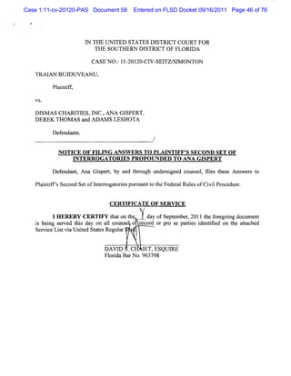 Case 1:11-cv-20120-PAS Document 58     Entered on FLSD Docket 09/16/2011 Page 46 of 76




                     I THE UN I
                     N         TED STATES DI  STRI COURT FOR
                                                  CT
                        TH E SOU TH ERN D ISTRI O F FLO RI A
                                               CT         D

                       CA SE N O . II-
                                 : ZOIZO- V - TZ/ M ON TON
                                         CI SEI SI

   TRA I N BU J U V EAN U ,
       A       D

         Pl i if
          a nt f ,

   VS.

   D l A s CHA RJ E s, ' c . A N A GI
      sM         TI l ,N             SPERT,
   DEREK THOM AS a ADAM S LESH OTA
                   nd

         Def nda s
            e nt .


           N O TI E O F FI N G M SW ER S T O PLA I TIFF' SEC O N D SET O F
                 C        LI                  -     N      S
                 I TER R O G A TO R I PR O PO U N DE D TO AN A G I
                  N                  ES                           SPER T

         Def ndant Ana Gi pe t by a t ough und s gne couns l fl s t e A ns e s t
            e     ,      s r,      nd hr      er i d      e , i e hes     w r o

   Pl ntf Second Setofl enogat i ptrs
    ai ics             nt     or es z uantt t Feder Rul ofC i lProcedur
                                          o he     al es    vi         e.


                               CERTI CATE OF SERVI
                                    FI            CE
                                          /

          I H E QEB Y C ERT I t t o t
                             FY ha n he    da of Se e be ,2011 t f egoi docum ent
                                             y     pt m r       he or ng
   i beng s r d t s da on a lc
    s i e ve hi y              1 ouns o r c d orpr s pa te i ntfe on t a t c d
                                     e   e or      o e ri s de ii d    he ta he
   Se v c Litvi Unie St t sRe a
     r i e s a t d a e gulr '


                              DAVI .C
                                 D        I ESQUI
                                          ET,   RE
                              Fl i BarN o.963798
                               or da
 