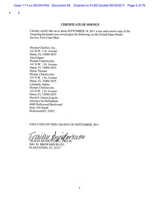 Case 1:11-cv-20120-PAS Document 58    Entered on FLSD Docket 09/16/2011 Page 5 of 76

!     !


                                   CERTIFICATE O F SERVICE

             lher by ceriy t on ora
                 e      tf hat     boutSEPTEM BER 1 2011a t eand corectcopy oft
                                                   4,     nl        r         he
             f egoi docum entwass ved upon t f l ng vi t Unied St esPosal
              or ng               er       he olowi   a he t       at    t
             Servce,Fis Cl M ai:
                 i     r t ass l


             Dim asChartes I ,
               s         ii , nc.
             1 1N . .1 St Avenue
              4     W      .
             D a a,FL 33004-
                ni           2835
             Ana Giper
                    s t
             D imasChartes,nc.
               s         ii l
             l N . .1 St Avenue
              41 W         .
             Dani FL 33004-
                  a,         2835
             Der Thom as
                 ek
             D imasChartes,nc.
               s         ii l
             l N . .1St Avenue
              41 W        .
             Dani FL 33004-
                  a,         2835
             Las nda Ada s
                 ha       m
             Dim asChartesl
               s         ii ,nc.
             l N . .lSt Avenue
              41 W        .
             Da a , 33004-
               ni FL         2835
             Da d S.Chai , quie
               vi         etEs r
             Ator f Def
               t ney or endant    s
             4000 Holywood Boul d
                      l         evar
             Suie265- h
                t      Sout
             Holywood, 33021
                l       FL



             EXECUTED ON THI 1 h DAY OF SEPTEM BER,20l1
                            S 4t

             >       .             /
             TRAI BU J
                 AN    DU E U ,PRO SE
             5601W .BROW ARD BLV D.
                                  ,
             PLAN TATI ,FL 33317
                      ON
 