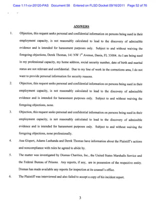 Case 1:11-cv-20120-PAS Document 58   Entered on FLSD Docket 09/16/2011 Page 52 of 76




                                          ANSW ER S
        Obe to ,h srq e ts e spes n la dc nfd n ilif r to o pes n b igs e i t er
          j cin ti e u s e k ro a n o i e ta n o main n ro s en u d n h i
        e pl e ca ciy, i not r s bl cac a e t lad t t dic r of a isbl
         m oym nt pa t s      ea ona y lult d o e o he s ove y  dm s i e

        e de e a i i ended f ha as m ent pum os onl . Sub e tt a wi
         vi nc nd s nt      or r s             es y      j c o nd t wai ng t
                                                                   hout vi he
        f e ngobeci ,DeekTho s 141N W 1SA venue,D nni ,FL 33004 Asla bengs d
        or goi j tons r     ma ,       t             a              m i ue
                                                                     .



        i my pr e sonalc pa t my hom e a e s s i ls c iy nlmbe , da e ofbit a ma ial
         n     of s i   a ciy,          ddr s , oc a e urt l r t         rh nd rt
        s at a not r evantand con/dental Due t m y lne of wor i t cor i ar , l do not
         t us re    el                i.      o     i        k n he rectons ea

        w a t pr de pe s li or a i f s c iy r a ons
           nt o ovi   r ona nf m ton or e ur t e s .

2.      Ob e to t i r q e ts e sp ro a a dc ni e ta if r to o p r o b igs di t er
          j cin,h s e u s e k es n l n o td n iln o main n e s ns en ue n h i
        empl e c pa t i not r s bl cac a e t l a t t di c r of a s i e
           oym nt a ciy, s   ea ona y lul t d o e d o he s ove y dmi sbl
        evi
          dence and i i ended for har sm ent pur
                     s nt            as         poses onl . Subec t a wihoutwavi t
                                                        y      j t o nd t     i ng he
        f egoi ob e tons none.
        or ng j ci ,
        Obeci t srques s e pe s a c i ntali or tononpes beng s d i t r
          j ton,hi e t e ks ronal nd ontde i nf mai   rons i ue n hei
        e oym e ca iy, i not r a ona y c l a e t lad t t dico r of admisbl
         mpl   nt pact s      e s bl acult d o e o he s ve y          si e

        evi nc a i i e d f ha as m en pur e orl . Sub e tt and wi
          de e nd s nt nde or r s t pos s ly         jc o       t wai ng t
                                                                 hout vi he
        f r g i o j cins no ep ofsin ly
        o e ong b e to , n r e so al .
4.      A na G i pe t A da s La ha a D e e Tho a ha i onna i a
               s r, m          s nda nd r k   m s ve nf   ton boutt Pl i if s a i
                                                                  he a ntf d ons

        a no ompla e wih r e he a e d t a deby.
         nd nc  i nc t uls       gr e o bi

        The m a l r w as i s i t d by D im a Cha ii ,l ,t Unie St t M a s ls Se v c a
               te         nve tga e     s s     rtes nc. he  t d a es r ha l r i e nd

        t Fe r Bur a of Prs . Any r pors i a
         he de al e u     ions     e t, f ny, a e i pos es i n oft r s c i e iy.
                                               r n s so           he e pe tve ntt

        Dim a hasm a a ia ea r porsf i peci a isc
          s s       de va lbl ny e t or ns ton t t ouns lsofi e.
                                                       e ' fe

6.      ThePl ntf wa i e vi d a as f ie t a ce a c ofhi i i r por.
            ai if s nt r ewe nd lo a ld o c pt opy     s ncdent e t
 