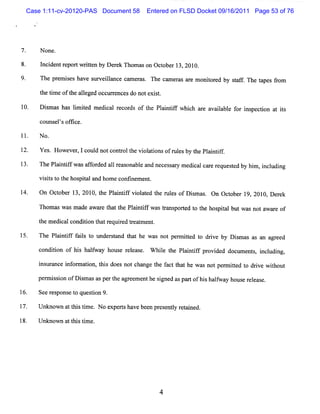 Case 1:11-cv-20120-PAS Document 58       Entered on FLSD Docket 09/16/2011 Page 53 of 76




7.    N one.

8.    I i ntr
      nc de epor w rten by D e e Thom as o Oc obe 1 s 2010.
                t it          rk          n t r 3

9.    The pr i have surveil
            em ses       lance cam er . The c e as ar m o t ed by saf . The t pe f o
                                     as      nm r    e nior        t f       a s rm
      t tm eoft al ed oc ur e esdo note s.
      he i    he leg    c r nc         xit

l0.   Dimas ha lm ied m e ca r c ds of t Pli if whi h ar a ia e f i peci a is
       s      s i t      di l e or     he a ntf   c e val bl or ns ton t t

      couns ' ofi
           els fce.

11.   N o.

12.   Yes H ow e ,1co d notc r t vi a i ofr l sby t Pl ntf .
         .      ver  ul     ontol he ol tons u e   he ai i f

      The Pl i ifw asaf o de a lr as bl and ne s a y m e c c r r ques e by hi , i l ng
            a ntf      f r d 1 e ona e        ce s r    di al a e e  td     m ncudi

      vi is t t hos t la hom e c i m e .
        st o he pia nd          onfne nt

14.   On Oc obe 1 201 t Pli ifvi aed t r es ofDim a . On Oct r 19,2010,D er k
           t r 3, 0, he a ntf ol t he ul       s s          obe            e

      Thom a wa m a a r t tt Pl ntf wasta po td t t hos t butwa nota r of
            s s de wa e ha he ai if    r ns re o he pial       s    wa e

      t m ed c lc to t tr uie te t nt
       he   i a ondii n ha eq r d r a me .

      The Pl ntf f l t unde s a t t he w as not pe m it d t d i by D im a as an a ee
           ai if ais o     r t nd ha              r te o r ve        s s         gr d

      c ton of hi halwa ho e r ea e W hie t Pl ntf pr de doc
       ondii     s f y us el s .        l he ai if ovi d    umen s i l ng,
                                                                t , nc udi

      i tr e i or a i t s doe notc nge t f c t the wa notper ted t drve wihout
      nslanc nf m ton, hi    s    ha    he a t ha    s      mit o i       t

      pe m i s on ofD i m a a pe t ag ee e he s gne aspa tofhi ha f y ho e r l a e.
        r si           s s s r he r m nt i d            r    s l wa us e e s

16.   See r pons t ques i 9.
           es   eo     ton

17.   Unkno a ttstm e.No e rsha be n pr s nty r t i .
           wn t li i      xpe t ve e e e l e aned

      U nknow n a t stm e.
                 t hi i




                                              4
 