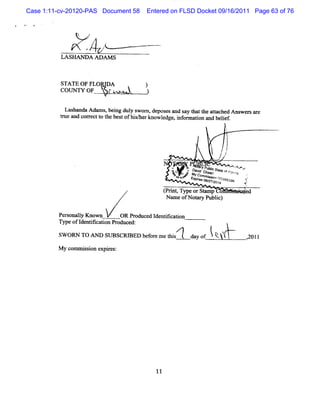 Case 1:11-cv-20120-PAS Document 58      Entered on FLSD Docket 09/16/2011 Page 63 of 76


               .       #
                   Z
                           J


          LA SHA NDA A DAM S



          STATE OF FLORI
                       DA               )
          CoUNW OF             rû


           Las ndaA dsm s.bei dul s
               ha             ng y wom , deposesand s G att at hed Ans er ar
                                                     ay   he tac     w s e
          t e and corectt tz bes ofhi/ know l , i or aton and belef
          nz        r o le t        sher     edge nf m i         i .
                                                                               t
                                                                               E                    .

                                                                          '     I
                                                                                j
                                                               !               l
                                                                               t
                                                                              I l
                                                               ;          ./ t
                                                                            e
                                                 N   .    KP
                                                           o taveyPu csf e
                                                             . f j
                                                              .     oi            ..,
                                                                                   ,s
                                                                                   o.
                                                                                    '
                                                                                        ,
                                                                                        ,e
                                                     l Q w v jp j cj et -t ofpory
                                                     G     .
                                                              j     aj .       ya            ,
                                                     l z
                                                      of Eycoogyp14yyt
                                                      ,k prmmjg2ojj y
                                                           jso j0 jyx
                                                            s sg g
                                                              go                         j
                                                                                         <
                                                                                          (.
                                              ( rntTy orStmp o
                                              P i , pe   a                          ' ' bd
                                               Nn ofNo Pu i)
                                                 me        blc

         Pe onaly Known
           rs l               OR Produced l nti aton
                                           de ik i
         Type ofI nt caton D oduced:
                 de o i                                               *


         SW ORN TO Ar      SU BSCRIRED bef em e t s
                                          or    hi           day of   î k
                                                                       kj.                   201I
                                                                                             .


         M y comm i son expies
                   si      r :




                                            11
 