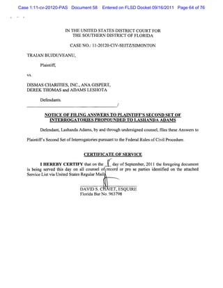 Case 1:11-cv-20120-PAS Document 58    Entered on FLSD Docket 09/16/2011 Page 64 of 76




                     I TH E U N I
                     N           TED STA TES DISTRI COU RT FO R
                                                   CT
                        THE SOU TH ERN D I STRI O F FLORI A
                                               CT        D

                       CA SE N O . 11 201 Cl - TZ/ M ON TON
                                 : - 20- V SE1 Sl

   TR A I N BU JDW EAN U ,
        A

         Pl ntf
           ai if,



   Dl A s CHA RJTI m c.AX A GI
     sM           ES          SPERT,
   DE Tlom s=JAoiMsL HOT
     REK -
         l          ES A
         D ef nt .
            enda s
                                            /

           NOTI OF FI NG ANSW ERS TO PLAI FF' SECOND SET OF
               CE   LI                   NTI S
            INTERROGATORI PROPQVNDED TO LASH ANDA ADAM S
                         ES
         D ef nt Las nda A da s by and t ough under i ne co el f l s t s Ans e st
            enda , ha        m ,       hr          s g d uns , ie he e      w r o

   Pl ntf ' Sec
    ai i f s ond Se ofl e r t i pur ua t t Fede a Rul ofCi lPr edlr
                   t nt r oga ores s nt o he   r l es    vi oc ze.


                              CERTI CATX OF SERW CE
                                  FI

        IeEedB sC RonFllttnh recordyr Spe br21the foregoing docum ent
         H R Y E T Y h oet Ud ofet par,01
            E
   i bei s r t da
    s ng v hi y
                    Ia ca l e aopro e eies
                         ouns of        s
                                         mt
                                                            i ntfed on t a tc
                                                            de ii      he ta hed
   Se v c Li tvi U nie St t Reg a M ai
     r i e s a t d a es ul r         l


                             DAVI S.C
                                D        I ESQUI
                                         ET,   RE
                             Fl i BarN o.963798
                              orda
 