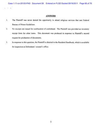 Case 1:11-cv-20120-PAS Document 58      Entered on FLSD Docket 09/16/2011 Page 66 of 76




                                         AN SW ER S

     The Pl i t f w a neve de e t opporuniy t a t nd r i i s r c s t t m e Fe r l
          a n if s        r ni d he    t t o te elg ous e vi e ha         t de a

     B ur ofPrion Gui i
         eau  s      delnes.

2.   N o r pt ar i ued f confi i ofcont aband. The Pl ntf w as pr ded an i
          ecei s e ss   or   scaton    r             ai if       ovi     nvent y
                                                                              or

     r ei f
      ec pt onn f o he ie . Thi docl nt wa pr ed i r pons t Pli ifs s ond
                 or t r t ms  s tme       s oduc n es e o antf ec

     reque tf pr
          s or oduc i ofdoc e s.
                   ton     um nt

     l r pons t t sques i t Pl ntf i die t t t Re i ntH a
      n es   e o hi    ton, he ai i f s r c ed o he s de ndbook,w hi h i a ia e
                                                                   c s va l bl

     f i pe ton atD e endan s c
      or ns c i      f     t ' ouns l sof i e.
                                   e ' fc
 