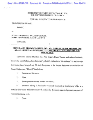 Case 1:11-cv-20120-PAS Document 58        Entered on FLSD Docket 09/16/2011 Page 68 of 76




                         I THE UNI
                         N        TED STATES DI  STRI COURT FOR
                                                     CT
                            THE SOU TH ERN D ISTRI O F FLORI A
                                                  CT        D

                          CASE NO. 1I OI CI SEI SI ON TON
                                 : Q ZO- V- TZ/ M

    TM I N BUJ W EA N U ,
        A     D

           Pli if
            a ntf,

    V S.

    Dl A s CHA R I Es,I c.AXA GI
      sM         TI    N ,      SPERT,
    DEREK THOM AS a Aow s LESHOTA
                    nd

           Def nda s
              e nt .
                                                 /

     DEFENDANTS DI AS CH ARTI J NC.A NA GI
                  SM          ES     .-    SPERT.
                                                -DEREK TH OM AS AND
      ADAM S LESHO TA ' RESPQNSE TO PLAI FF' SECOND REOUEST FOR
                      S                 NTI S
                                     PRODUCTI
                                            ON

           Def nt Dim a Cha ii ,l ,Ana Giper, De e Thom a a Adnms La ha
             enda s s s    rtes nc.      s t rk          s nd       s nda,

   i recl i ntfe asAdn Le hot (ta hoa',(ole tveyt efnda s'byandt oug
   ncor ty de iid     ms s a t es t ' c lci l r e nt'
                               t     )                   )     hr h
   t i t r i d couns l a fl t i Res e t t Se nd Re t f Pr ton of
    he r mde sgne   e nd ie her pons s o he co    quess or oduc i

   TrinBu d v a uCs an if' a f l ws
    aa j u e n plitf' s ol :
                         )      o
           1.   Se a tc doc e .
                  e ta hed um nt

           2.   N one.

           3.   See r pons t r ue tnum be o a
                     es   e o eq s       r ne bove.

           4.   D i m a i w ilng t pr
                   s s s li o oduc t r que t d doc e s a is a t ne 'of i a a
                                      e he e s e  um nt t t tor ys fce t

   m um aly c
          l onveni ntda e a tm e orw ilpr uce t doc z e tr quesed upon pr - ym e of
                 e     t nd i        l od      he lm n e       t         e pa nt

   r as
    e onabl c ng c t .
          e opyi os s

                N one.
 