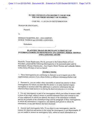 Case 1:11-cv-20120-PAS Document 58      Entered on FLSD Docket 09/16/2011 Page 7 of 76




                     I TH E UNI
                      N         TED STATES DI   STRI COUR T FOR
                                                    CT
                        TH E SO UTH ER N D ISTR I O F FLOR I
                                                 CT         DA

                         CASE N O . lI- ZO- V- TZ/ M ONTON
                                  : ZOI CI SEI SI

         TRAI BUJDUVEANU ,
             AN

               Pl ntf,
                ai if

         VS.

         DISM A S CHARI ESIl C. AN A G I
                      TI     N ,        SPERT,
         DEREK TH OM A S and ADAM S LA SHANDA

               Defendant
                       s.


                   PLAI FF TR M A N BUJDUVEANU ' FI ST SET OF
                       NTI                     S R
         JNTERROGATORI TO DEFENDANTSANA GI
                      ES                  SPERT.DEREK THOM AS
                                AND LA SHANDA ADAM S


         Pli if,TrinBud a u, oSe puru ntt t Fe ea RulsofCi l
          antfs aa juve n Pr , sa o he d rl e            vi
         Procedur pr
                 e, opound t f l i l erogat i t be ans e edunderoat by
                           he olow ng nt r ores o        w r           h
         D ef
            endant Di masChartes,nc.A na Giper,D e ek Thom asand Las
                  s, s        ii l ,      s t r                     handa Ada s
                                                                             m ,
         wihi t ry( 0)d ysofs r iehe e .
          t n hit 3 a       e vc r of
                                     INSTRUCTION S
          1. Thes l erogat i a e contnui i char ers ast r r you t tl
                 e nt r ores r      i ng n     act o o equie    o ie
         s em ent y ans si you obt n f herordif enti ormaton bef eti .
          uppl     ar   wer f        ai urt      fer nf   i    or ral

         2. Pur ua t ,you ar underadut se
               s nt o       e          y asonabl t am end any ans ert t e
                                               yo                w o hes
         i eroga oresf whi you l n t t ans i i s em at i r pect
          nt r t i or ch          ear hat he wer s n om         eral es
         i omplt ori re and i t addii orcor ectvei or aton hasnot
          nc    e e ncor ct     f he    tonal    r i nf m i
         ot wie been m ade known t usdurng t dicover pr
           her s                  o     i he s      y ocessori wrtng.
                                                                 n ii

        3. Forany i e oga or orpar ofa i erogat y whih you r e t ans unde
                   nt rr t y      t n nt r or        c      efus o wer    r
        a cl m ofprviege,s i a s or orcerii s a ementfom yourcot s orone
           ai      il     ubm t w n        tfed t t    r          m el
        ofyourem ployeesi whi you i iy t nat e oft i or aton wilhel
                         n ch       dentf he ur     he nf m i      tl d;
        s f t gr
         peciy he oundsoft cl m ed prviegeand t par aph oft e i erogat i
                           he ai       i l      he agr        hes nt r ores
        t whi t i or aton i r ponsve;and i iy each pe on t whom t
         o ch he nf m i s es i              dentf       rs o        he
        i or aton,orany par t eof hasbeen dicl ed.
         nf m i            t her ,          s os

        4. Ans re c i e r gao y f ly. fyo obe tt a i e r gao y,saete
              we a h ntro tr ' l I u j c o ny ntro tr tt h
                                u
        raon f obe to a a we t t e e tt itrog t yi no obeto bl.f
         e s s or j cin nd ns r o he xtn he ner aor s t j cina e I
        you ar unabl t ans e an i er ogat y f l s
             e     e o w r nt r or uly, ubmi asm uc i or i asi
                                                  t h nf maton s
 