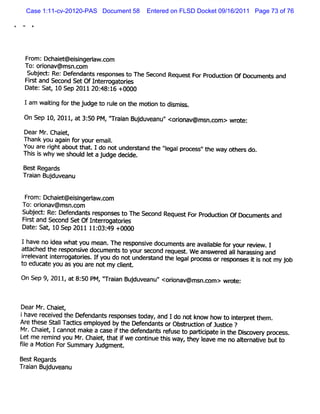 Case 1:11-cv-20120-PAS Document 58    Entered on FLSD Docket 09/16/2011 Page 73 of 76




 Fr :Dchai @ ei ngeraw .om
  om     et si l c
 To:oronav@ ms com
       i       n.
  Su j d :Re:De en n sr s ons st Th Se on Re e tF P odu t OfDoc
    be         f da t e p e o e c d qu s or r c i        on    umen san
                                                                   t d
 Fis and Sec SetOfI erogat i
  rt        ond      nt r ores
 Dat Sat 1 Sep 2011 20: 16 +0000
    e: , 0             48:

 Iam waiig f t ej dget r l o t e mo in t dimis
       tn or h u      o ue n h     to o s s .
 On Se 1 2011 a 3: 0 PM,' aan Bu du e '<or av ms com > wr e:
      p 0,   ,t 5       ' i j v anu' i @ n
                        Tr                on             ot.


 DearMr Chai ,
        .    et
 Thank you agai f yourem ai.
              n or         l
 You at rghtaboutt . 1 do notunder
       e i        hat             eand t 'egalpr es 't way ot s do
                                        he '
                                           l   oc s' he      her
Thi i wh wes l Itaj dg d cde.
  ss y      houd e u e e i                                               .
 BestRegar
         ds
Tr an Buduv anu
 ai     j e

 Fr :Dchai @ ei ngeraw.om
   om      et si l c
To:oronav@ ms com
      i       n.
Su j c :Re:De en t r pon est The S on Re e tF Pr du on OfDo umen san
  be t       f dan s es s o       ec d qu s or o di        c    t d
Fis and Second SetOfI er ogat i
  rt                 nt r ores
Dat Sat 10 Sep 2011 11: 49 +0000
   e: ,                03:

Ih venoieawh ty mean Th r po ied u t ar a ai bl f y rvi
  a    d    a ou    . e es nsv oc men e v l e or our e ew
                                           a                          . 1
atached t r
it      he esponsve document t yours ond r
                 l         so       ec   eques . W e ans ed aI har si and
                                              t         wer  I as ng
rel
r evanti erogat i .I you do notundert t I pr - qorr
       nt r ore f                  sand he egal oc espon- K i i notmyj
                                                            ts       ob
t educ e you as you ar notm y cl .
 o    at             e         ient
On Sep 9,2011,at8: PM , ' ain Buduv an '<or av ms c > wr t
                  50    ' a j e u' i @ n.om
                        Tr                 on          o e:


Dear Mr Chai ,
       .   et
ihave r ved t Def
      ecei    he     endant r
                           s esponses t
                                      oday, and Ido notknow how t i er ett
                                                                  o nt pr hem
Ar t e St lTad i em pl
  e hes al       cs      oyed by t Def
                                 he endant orObs r on ofJustce ?
                                             s      t udi        i              .
Mr Chai ,1c
  .    et annot m ake a cas i t def
                            e f he endant r use t pa/i pat i t Dicovel pr
                                               ef   o     ci e n he s           ocess
L m e r i you Mr Chai ,t i we contnue t s way t l
 et    em nd             et hat f       i     hi                       t natve butt .
                                                    , hey eave m e no aler  i      o
                   .

5I a Moton F Sum m ar Judgm ent
 e      i or           y         .



Bes Regar
   t    ds
Tr i Bu du e
 aan j v anu
 