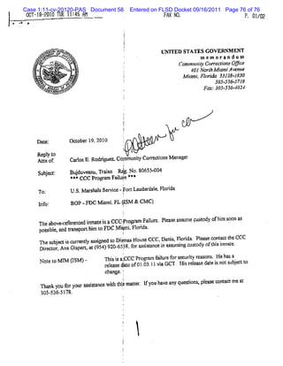 Case 1:11-cv-20120-PAS Document 58                    Entered on FLSD Docket 09/16/2011 Page 76 of 76
         0C S- 2 TL 1 4 h
           T-1 2û1 E 1: S :                                                Fh y0,
                                                                             ï                          F, 01 2
                                                                                                            /2
*   .*    e




                           -> <&.
                                e
                                aox
                     y. s.=v => - .
                      . < =
                          .    Nm                                         UNTTED STATES GOVERN ENT
                                                                                               N
                    z.'..Jt.5 fm<*...v<
                     e . $. l r 4.n
                      .    ,
                           .. # v z*s
                          -.
                                 * t4
                                   ::
                                    x
                zsh. .
                 e e .
                 x
                  avz '
                    z'             4-kQ'p .
                                      tu '
                                       e.                                             m em o rz n d o m
                QN= ' xx.J'. .
                 w#- r 1e- >w
                 #/ N ..- .
                   ? . ; x%
                   '                s' A
                                     t .
                                     mb
                                                                                CommmlyC/ l/ zvQmc
                                                                                     i a tl i e
                                                                                      j vt'/ x
                            A' .' ' X
                '  .
                      ..    .
                            .A N.
                             .. N  .
                                                                                     4 NorhM i J v nue
                                                                                      0l t ami e
                                u e
              . .ï .è%:
                1/ nêx
                   .
                   .
                      *
                                . . .. . .k
                                . : t ' tl
                                   4.
                                        2
                                        *
                                          :
                                          .                                       M J .Fl i 3- J JP
                                                                                    œP/ onda UZJ- d
                                                                                       .
                x.
               ..
                 xx u
                    x           . zz'
                                 v'
                                 ./x.                                                        305- 5718
                                                                                                 536-
                v ..x w. .%é4x
                ' .v -w
                xx
                 .
                 x              ,x
                . - d ....-.se .z
                  we,.azw..ysp p
                    xT ..m .ze
                    oq
                   -.'
                      *&
                      u        oee
                               e y
                    .=bt ,T F ie
                       - * ''
                      a*. # m -:-
                                                                                         F= .305436 40
                                                                                            -       - 24
                       >




               D a e:
                  t                     Oo o r 1 201
                                          t be 9, 0
                                                           l


               Re yt
                 pl o
                                                         (
               At oc
                 m                      Ca l E.
                                          ros Rodrgu Col i Core on M a a r
                                                  i eA Mmunl  r di s n ge
                                                        l
                Sujd:
                 be                     Bud v a u Trin R4 . . 0 5 -0
                                         ju en , aa      g No 8 6 50 4
                                         * cCC Pr anFal Je*#
                                          **    ogrr iul *
                                                          1
                To:                      U. M a s l Se vce-Fon La r lsFl i
                                          S. r has r i           ude dae orda
                                                           !
                l o'
                 nf .                    BOP -FDC V a . (SM & CM C)
                                                     miFL J
                                                          I
                    Tl à -i é èt d i t i aCCc- ol am Fai r ..l a e a s mpp t y c hm s a
                     l béke r f r r nma e s - pr
                      e            ce                   l e p e s s u ujpd f i oon s
                                                        c                                 '   '   'e
                                               !
                    pos il,a ta or hm t FDC M imi Flrda
                       sbe nd r nm t i o      p . oi .
                                                          1
                     Nes b- i c ae t m sr e t Dipe Ho s CtCa na Flrd .Plm ec na th CCC
                     h u j g u nl si d o s14 u e ' Da i, o ia t K o fc tt
                                    y            '        ,              a
                    1 r co , aGip n, t( 5 )9 0 6 5 f aéMa c i t srigc so yo t i imae
                     . et r An s t a 9 4 2 - 3 8 or si n e n sunn u t d f hs n t.
                    Di                           : '
                                                   i
                '


                    Noet M I (S I-
                      t o M IM                      Thsi a;CC Pr ga fiu ef rs c r yr a o s 1 b sa
                                                       is C     o rm alr o e u i e s n , % a
                                                                                 t
                                                    r las d
                                                     ee e .
                                                           aeo 0 .3.1vaGCT.Hi rla ed t i n ts be t o
                                                            t f 10 l i         s ee s ae s o u jc t
                                         c nge.!
                                          ha
                                               f
                       n u or ur ssa           !
                    n a k yo f yo asitncewih t smat . l g h ca que tons pla e c ntctmea
                                           t hi ter fyo av ny si . e s c a             t
                                                          i
                    30 53651
                      5- - t:.
 