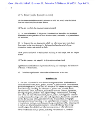 Case 1:11-cv-20120-PAS Document 58        Entered on FLSD Docket 09/16/2011 Page 9 of 76

  1



         ( )Thedaeonwhih tedo ume wa c e td;
         d       t    c h c nt s r ae

         ()Thena sa d a dr se ofal ronswhoha ha a c s t t doc n
         e      me n d e s s 1pe s          ve d c e s o he ume t
         fom t tm e ofiscr i t t pr ent
          r he i       t eaton o he es ;


         ( Th daeo whih t doc n wa ce td;a d
         9 e t n c he ume t s r ae n

         ( )Th na a a r so tepr e tc t in oft doc n , ndt na s
         g e me nd dd es f h es n usod a he ume t a he me
         and addr sesofal per onswho have r ved copi ,s m ares orexpl i of
                 es     l s                ecei    es um    i ,     anatons
         t docum ent
          he        .

         ll. l t eve t any docum entt whi you r eri yourans st t e
               n he nt hat            o ch     ef n        wer o hes
         I e r oreshasbeen destoyed ordichar orhasot wie l tyour
          nt r ogat i          r        s ged,      her s ef
         pos esson,c t and contol s f h:
            s i usody          r , et ort


         ( )A ge e a de c i in o tedo ume i ldi issz ,e h f r a s b e t
         a      n r l s rpto f h c nt ncu ng t ie lngt, o m nd u j c
         l ater
         ' t -
         n


         ( Thedae ma r a d r a o s f rd sr ci o dic r , nd
         9      t, nne , n e s nt) o e tu ton r s a d' a

         ( )Thena e a d a dr se ofpe s a ho ii a c ryig o t d tu ton
         g      m s n d ess         rons ut rzng nd ar n ut he esr ci
         ordicar oft docum ent
            s d he            .

         12. Thes i er ogat i ar addr s t al Def
                 e nt r ores e       es ed o l endant i t scase.
                                                     s n hi


                                           DEFI I
                                               N TION S

         l. Thew or '
                    d' docum e s'i us i t e l erogat i i t br and lber
                              nt ' s ed n hes nt r ores n he oad            i al
         se and m eanswrten,t d,prnt r ded orgr c m ater howeversor
           nse              it ype i ed, ecor             aphi     t ,         t ed,
         produced orr oduced,ofany ki and des rpton and whet a or gi ,m as er
                      epr               nd       ci i           her n i nal       t ,
         duplcat orcopy,i udi butnotlm ied t pape ,not ,account books
             i e           ncl ng,         i t o,       rs es          s,      ,
         advertsement l t r m em or
               i      s, ete s,      anda,not ofconve atons contact agr ent ,
                                             es        rs i , r s, eem s
         dr w i t egr s,el r c m ai,t r di ,com muni i i udi
           a ngs, el am        ectoni    l ape ecor ngs          catons, ncl ng
         i erof i a i r ofk e m e or
          nt - fce nd nta- t         m anda,r pors s udi ,wordng pa s,cor at
                                               e t, t es       l      per     por e
         r ds,m i esofm eetngs not
          ecor      nut         i , ebooks,ba deposi si ,bank che canceled
                                                nk       t lps         cks,      l
         checks di i ,dir enti appoi mentbooks,des cal
               , ares a y res,           nt              k endar phot aphs,
                                                                 s, ogr
         tans i i ors m d r di ofany t ofpe sonalort ephone conver atons
          r crptons ot ecor ngs                ype     r        el             si
         ornegota i ,m ee i orconf encesort ngssm iart any oft f e ng,and
                 i tons     tngs       er        hi    i l o          he or goi
         t i ude a dat i or i orsatsi cont ned wihi any dat sor
          o ncl     ny a, nf maton t i tcs           ai     t n        a t age
         m odul t ,di cs di ketes orot m emor devie,orot i or i
               es, apes s , s t ,          her      y     c     her nf maton
         r reva e f om any sor s t s,i udi butnotlm ied t comput -
          eti bl r          t age ysem ncl ng,    i t o,       er
 