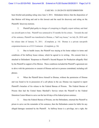 Case 1:11-cv-20120-PAS Document 59            Entered on FLSD Docket 09/28/2011 Page 2 of 10


                                             CASE NO.: 11-20120-CIV-SEITZ/SIMONTON

  been briefed and pending ruling since June 5, 2011. Defendants believe that the disposition of

  that Motion will bring and end to this lawsuit and the need for discovery and ruling on the

  Plaintiffs’ discovery motions.

         2.      Plaintiff pled guilty to charges of conspiring to illegally export military and dual

  use aircraft parts to Iran. Plaintiff was sentenced to 35 months for his crimes. Towards the end

  of his sentence, Plaintiff was transferred to Dismas, a “half way house,” on July 28, 2010 until

  his release date of January 31, 2011.      (Complaint, p. 14)     Dismas is a private non-profit

  corporation known as a CCC Contractor. (Complaint, p. 36)

         3.      Due to health issues, the Plaintiff was staying at his home subject to terms and

  conditions of his halfway house release, which he agreed to in writing. His consent form is

  attached to Defendants’ Responses to Plaintiff’s Second Request for Production allegedly filed

  by the Plaintiff in support of his Motion. These conditions included the Plaintiff’s agreement not

  to drive with the permission or consent of Dismas and not to possess contraband, including cell

  phones.

         4.      When the Plaintiff drove himself to Dismas, without the permission of Dismas

  and was found to be in possession of a cell phone in the car, Dismas was required to report

  Plaintiff’s breaches of his release to the Federal Bureau of Prisons. The Federal Bureau of

  Prisons then had the United States Marshall’s Service return the Plaintiff to the Federal

  Detention Center-Miami to serve out the last 68 days of his federal prison sentence.

         5.      Since the Federal Bureau of Prisons, not the Defendants, returned the Plaintiff to

  prison to serve out the remainder of his sentence, then the Defendants cannot be liable for any

  alleged damages sustained by the Plaintiff. As halfway house is a privilege, not a right, the




                                                  2
 
