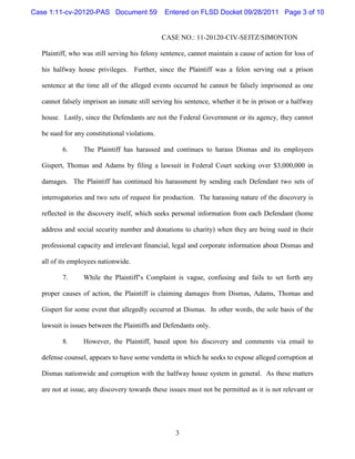 Case 1:11-cv-20120-PAS Document 59             Entered on FLSD Docket 09/28/2011 Page 3 of 10


                                               CASE NO.: 11-20120-CIV-SEITZ/SIMONTON

  Plaintiff, who was still serving his felony sentence, cannot maintain a cause of action for loss of

  his halfway house privileges. Further, since the Plaintiff was a felon serving out a prison

  sentence at the time all of the alleged events occurred he cannot be falsely imprisoned as one

  cannot falsely imprison an inmate still serving his sentence, whether it be in prison or a halfway

  house. Lastly, since the Defendants are not the Federal Government or its agency, they cannot

  be sued for any constitutional violations.

         6.      The Plaintiff has harassed and continues to harass Dismas and its employees

  Gispert, Thomas and Adams by filing a lawsuit in Federal Court seeking over $3,000,000 in

  damages. The Plaintiff has continued his harassment by sending each Defendant two sets of

  interrogatories and two sets of request for production. The harassing nature of the discovery is

  reflected in the discovery itself, which seeks personal information from each Defendant (home

  address and social security number and donations to charity) when they are being sued in their

  professional capacity and irrelevant financial, legal and corporate information about Dismas and

  all of its employees nationwide.

         7.      While the Plaintiff’s Complaint is vague, confusing and fails to set forth any

  proper causes of action, the Plaintiff is claiming damages from Dismas, Adams, Thomas and

  Gispert for some event that allegedly occurred at Dismas. In other words, the sole basis of the

  lawsuit is issues between the Plaintiffs and Defendants only.

         8.      However, the Plaintiff, based upon his discovery and comments via email to

  defense counsel, appears to have some vendetta in which he seeks to expose alleged corruption at

  Dismas nationwide and corruption with the halfway house system in general. As these matters

  are not at issue, any discovery towards these issues must not be permitted as it is not relevant or




                                                  3
 