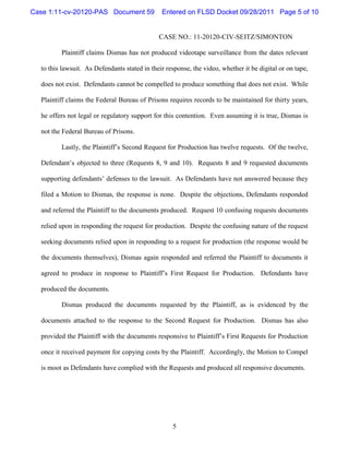 Case 1:11-cv-20120-PAS Document 59             Entered on FLSD Docket 09/28/2011 Page 5 of 10


                                              CASE NO.: 11-20120-CIV-SEITZ/SIMONTON

         Plaintiff claims Dismas has not produced videotape surveillance from the dates relevant

  to this lawsuit. As Defendants stated in their response, the video, whether it be digital or on tape,

  does not exist. Defendants cannot be compelled to produce something that does not exist. While

  Plaintiff claims the Federal Bureau of Prisons requires records to be maintained for thirty years,

  he offers not legal or regulatory support for this contention. Even assuming it is true, Dismas is

  not the Federal Bureau of Prisons.

         Lastly, the Plaintiff’s Second Request for Production has twelve requests. Of the twelve,

  Defendant’s objected to three (Requests 8, 9 and 10). Requests 8 and 9 requested documents

  supporting defendants’ defenses to the lawsuit. As Defendants have not answered because they

  filed a Motion to Dismas, the response is none. Despite the objections, Defendants responded

  and referred the Plaintiff to the documents produced. Request 10 confusing requests documents

  relied upon in responding the request for production. Despite the confusing nature of the request

  seeking documents relied upon in responding to a request for production (the response would be

  the documents themselves), Dismas again responded and referred the Plaintiff to documents it

  agreed to produce in response to Plaintiff’s First Request for Production. Defendants have

  produced the documents.

         Dismas produced the documents requested by the Plaintiff, as is evidenced by the

  documents attached to the response to the Second Request for Production. Dismas has also

  provided the Plaintiff with the documents responsive to Plaintiff’s First Requests for Production

  once it received payment for copying costs by the Plaintiff. Accordingly, the Motion to Compel

  is moot as Defendants have complied with the Requests and produced all responsive documents.




                                                   5
 