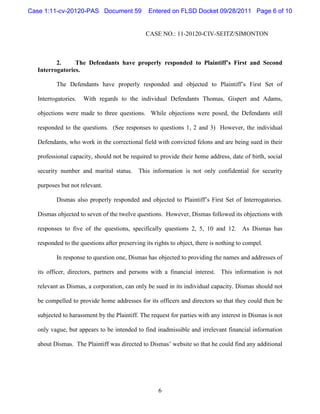 Case 1:11-cv-20120-PAS Document 59             Entered on FLSD Docket 09/28/2011 Page 6 of 10


                                              CASE NO.: 11-20120-CIV-SEITZ/SIMONTON



         2.     The Defendants have properly responded to Plaintiff’s First and Second
  Interrogatories.

         The Defendants have properly responded and objected to Plaintiff’s First Set of

  Interrogatories.   With regards to the individual Defendants Thomas, Gispert and Adams,

  objections were made to three questions. While objections were posed, the Defendants still

  responded to the questions. (See responses to questions 1, 2 and 3) However, the individual

  Defendants, who work in the correctional field with convicted felons and are being sued in their

  professional capacity, should not be required to provide their home address, date of birth, social

  security number and marital status.      This information is not only confidential for security

  purposes but not relevant.

         Dismas also properly responded and objected to Plaintiff’s First Set of Interrogatories.

  Dismas objected to seven of the twelve questions. However, Dismas followed its objections with

  responses to five of the questions, specifically questions 2, 5, 10 and 12. As Dismas has

  responded to the questions after preserving its rights to object, there is nothing to compel.

         In response to question one, Dismas has objected to providing the names and addresses of

  its officer, directors, partners and persons with a financial interest. This information is not

  relevant as Dismas, a corporation, can only be sued in its individual capacity. Dismas should not

  be compelled to provide home addresses for its officers and directors so that they could then be

  subjected to harassment by the Plaintiff. The request for parties with any interest in Dismas is not

  only vague, but appears to be intended to find inadmissible and irrelevant financial information

  about Dismas. The Plaintiff was directed to Dismas’ website so that he could find any additional




                                                   6
 