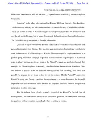 Case 1:11-cv-20120-PAS Document 59              Entered on FLSD Docket 09/28/2011 Page 7 of 10


                                               CASE NO.: 11-20120-CIV-SEITZ/SIMONTON

  information about Dismas, which is a Kentucky corporation that runs halfway houses throughout

  the country.

         Question 9 seeks salary information about Dismas’ CEO and Executive Vice President.

  This information is clearly not relevant or calculated to lead to discovery of admissible evidence.

  This is yet another example of Plaintiff using the judicial process not to find out information that

  may be relevant to his case, but to harass Dismas and find out irrelevant financial information.

  The Plaintiff is clearly not entitled to financial information,

         Question 10 again demonstrates Plaintiff’s abuse of discovery to find out irrelevant and

  personal information from Dismas. This question seeks information about political contributions

  made by Dismas and all of its employees. Whether Dismas or any of its employees donated to a

  political party, re-election campaign or political action committee or participated in a political

  event is clearly not relevant to any issue in the Plaintiff’s vague and confusing lawsuit. For

  example, if a Dismas employee in Kentucky contributed to the Democratic or Republican Party

  and attended a political event for someone running for the local assembly, how could that

  possibly be relevant to any issue in this lawsuit involving a Florida Plaintiff?? Again, the

  Plaintiff is going on a fishing expedition, through discovery, to harass Dismas so that he could

  improperly find out information about Dismas, the corporate structure, finances and personal

  information about its employees.

         The Defendants have clearly properly responded to Plaintiff’s Second Set of

  Interrogatories. Each Defendant was asked the same three questions. Each Defendant answered

  the questions without objection. Accordingly, there is nothing to compel.




                                                     7
 