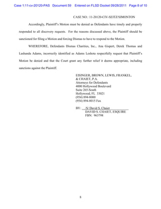 Case 1:11-cv-20120-PAS Document 59           Entered on FLSD Docket 09/28/2011 Page 8 of 10


                                            CASE NO.: 11-20120-CIV-SEITZ/SIMONTON

         Accordingly, Plaintiff’s Motion must be denied as Defendants have timely and properly

  responded to all discovery requests. For the reasons discussed above, the Plaintiff should be

  sanctioned for filing a Motion and forcing Dismas to have to respond to the Motion.

         WHEREFORE, Defendants Dismas Charities, Inc., Ana Gispert, Derek Thomas and

  Lashanda Adams, incorrectly identified as Adams Leshota respectfully request that Plaintiff’s

  Motion be denied and that the Court grant any further relief it deems appropriate, including

  sanctions against the Plaintiff.

                                              EISINGER, BROWN, LEWIS, FRANKEL,
                                              & CHAIET, P.A.
                                              Attorneys for Defendants
                                              4000 Hollywood Boulevard
                                              Suite 265-South
                                              Hollywood, FL 33021
                                              (954) 894-8000
                                              (954) 894-8015 Fax

                                              BY:    /S/ David S. Chaiet____________
                                                     DAVID S. CHAIET, ESQUIRE
                                                     FBN: 963798




                                                 8
 