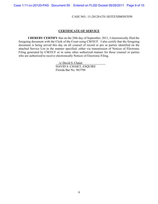 Case 1:11-cv-20120-PAS Document 59           Entered on FLSD Docket 09/28/2011 Page 9 of 10


                                           CASE NO.: 11-20120-CIV-SEITZ/SIMONTON



                                 CERTIFICATE OF SERVICE

         I HEREBY CERTIFY that on the 28th day of September, 2011, I electronically filed the
  foregoing document with the Clerk of the Court using CM/ECF. I also certify that the foregoing
  document is being served this day on all counsel of record or pro se parties identified on the
  attached Service List in the manner specified, either via transmission of Notices of Electronic
  Filing generated by CM/ECF or in some other authorized manner for those counsel or parties
  who are authorized to receive electronically Notices of Electronic Filing.

                               __/s/ David S. Chaiet_______________
                               DAVID S. CHAIET, ESQUIRE
                               Florida Bar No. 963798




                                                9
 