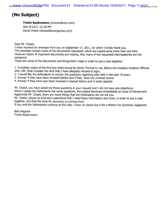 Wi dows Li 1:11-cv-20120-PAS
  nCase Hot lPrn Mes
         ve mai i t sage       Document 61   Entered on FLSD Docket 10/04/2011 Page 11 28/ 21011 17:
                                                                                        of09/2     05


 (No Subj )
         ect
         Tr an Buj
          ai     duveanu ( i v@ms c
                         orona   n.om)
         Mon9/ 9 11 1 1 PM
               1 / 2: 8
         Davd Chae ( h et sng l c
            i it dc ai @eii eraw.om)


   DearMr Chai ,
          .    et
   Ihave r ei an envelpe fom you on Sept ber17,2011,f whi Iki y t
          ec ved      o r               em           or ch ndl hank you.
   The envel cont n some ofthe document r
            ope   ai                  s eques ed,whi ar copi some mor t one tm e.
                                             t     ch e     ed,        e han    i
   Howevercopi ofi porantdocument ar m i i Al many oft r
               es m t              s e ssng. so          he eques ed i erogat i ar not
                                                                 t nt r ores e
   answered.
   These ar s e oft document and t ngs t I need i or t puta cas t her
           e om    he        s     hi hat         n der o        e oget :

   1.Com pl e copi oft fr t shot i
          et     es he ist wo   s ssued by Der Thom as t m e,Bef e t Gr es Vi aton Ofense
                                             ek         o       or he eat t ol i    f
   s t1 (h icu st sh t tIh veal ge yr f s d t sgn
    ho 08. t at n lde he ot ha a l dl e u e o i )
                                       e
   2.Iwoul I e t e def dan st ans t e qu tonsr ar ngj shel i t e p t1 ye s
         d i h en t o wer h esi eg di ob d n h as 0 ar .
           k
   3.Answeri t have been ares ed bef e and i t
           f hey           r t     or      f hey have any crm i r d.
                                                            i nal ecor
   4.Answeri t have everbeen i ved i l
           f hey             nvol n awsui bef e and i whatc
                                             t or       n       apaciy.
                                                                    t

   Mr Ch e ,you ha e as ed me t e e qu ton i yourr qu s an Idi n h e an obedi .
     . ait         v k        h s es i s n         e e t d d ot av y j ons
   W hen Iasked t Def
                 he endant t s
                           s he ame questons, t e s j tb ome i
                                         i    h ubec ec d mmedit yan is e ofh a s .
                                                                  a el s u    ar s ment
   Appar l Mr Chai ,t e ar many t ngs t the Def
        enty . et her e            hi hat         endant di nott lyou.
                                                        s d      el
   Mr Chai ,pl e be ki and under t t 1need t
      . et eas        nd        s and hat       hese i or i and mor i or t puta case
                                                     nf maton         e, n der o
   t her and thatt tme f di
    oget ,         he i or scover i r ng shor.
                                   y s unni      t
   Ifyou and t Def
             he endant contnue att s r e,I have no choie butt fl a Moton ForSum mar Judgment
                       s   i       hi at              c      iie      i            y        .



   BestRegar
           ds
   Tr an Budu anu
    ai j ve
 