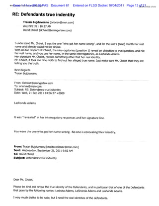 WiCaseve Hot lPrntMess
 ndows Li 1:11-cv-20120-PAS
             mai i    age     Document 61   Entered on FLSD Docket 10/04/2011 Page 13 28/212011 17: 1
                                                                                      of 09/      0


 R E:D efendants true i
                      ndenti
                           ty
         Tr an Buj
          ai      duveanu ( i a ms c
                          oron v@ n.om)
         Wed 9 21 1 1 37AM
              / / 1 0:
         Da d Ch e ( h e @eii raw.om)
           vi ait dc ait snge l c


   Iunder t Mr Chai Iwas t one '
          s and .     et.    he     ' gothername wr ' and f t e I t9 ( n mon h h ral
                                     who               ong',      or h as nie) t er e
   nam e and i iy coul notbe r
              dentt    d      eveal
                                  .
   WihaIdu r pe Mrch e,t it rgaore ( esi 1 rve anobedi t t tque ton and not
      t l e es d . ait he nero t is qu ton ) e al                   j on o ha si ,
   herr name,and you us hernam e, i t same i erogat i as L
        eal               e         n he      nt r ores, ashanda Adam s.
   Hersi ur Mr Chai ,r
         gnat e . et eveal s et ng ot t herr i iy.
                             s om hi     her hat     eal dentt
   Mr Chai ,i t me ni mot t fnd outheral
      . et t ook        ne  ho i            l
                                            eged t ue nam e. Jus m ak s e Mr Chaitt t ar
                                                  r             t    e ur . e hat hey e
   t lng you t t ut
    eli       he r h.

   Bes Regar
      t    ds
   Tr an Budu nu
    ai j vea

  F om:Dc e @ esigera c
   r     hait i n lw.om
  To:oron @ msn.om
       i av    c
   Sub e RE:Def dan stu iden i
      j d:    en t r e n tt   y
   Dat W ed,21 Sep 2011 14: 37 +0000
      e:                  06:


   Lashonda Adam s



   I w as '
   t      'reveal 'i heri err or responsesand hersi
                ed' n   nt ogat y                 gnatur Ine.
                                                        ei



  You w er the one w ho gothernam e w r . No one i concealng thei i
          e                            ong       s        i     r dentiy.
                                                                      t



  Fr :Tr an Buj ve E ior i a ms c
   om ai      du anu mal oron v@ n.om)
                       t
  Sent:W ednesday,Sept ber21,2011 9: AM
                      em           50
  To:Davi Chai
         d    et
  Subj Def danstuei tt
      eu: en t r ndeniy




  DearMr Chai ,
        .   et

  Please be ki and r
             nd     evealt t ue i iy oft Def
                          he r dentt '    he endant , and i pari art ofone oft Def
                                                     s     n tcul hat             he endants
  t goes by t f l ng nam es:L
   hat         he olowi          eshot Adam s Lashonda Adam s and L
                                     a       ,                     ashanda Adams.

  Iver m uch di i t be r
     y        sl o
                ke      ude,butIneed t r i ii oft def
                                      he eal denttes he endant .
                                                              s
 