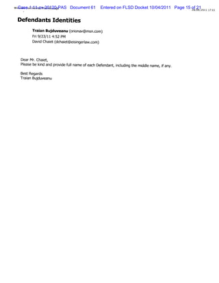 ndowsLi1:11-cv-20120-PAS
WiCaseveHot aiPrntMess
           m l i      age   Document 61   Entered on FLSD Docket 10/04/2011 Page 15 of 09/ 011 17:
                                                                                       21
                                                                                    28/ 2        01


 D efendants Identi es
                  ti
        Tr anBu duveanu ( i v@ms c
          ai    j         orona   n.om)
        Fr 9/ / 4: PM
         i 23 11 52
        Da d Ch et( ch e @eiigera c
          vi ai d ait sn lw.om)


   Dear Mr Chai ,
          .   et
   Pl
    ease be ki and pr de f lname ofeach Def
             nd      ovi ul                endant i udi t m i e name,i any.
                                                 , ncl ng he ddl     f
   BestRegar
           ds
   Tr an Bu du anu
    ai j ve
 