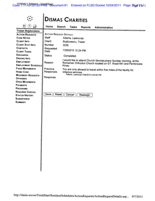 Case s a Ula l s -Fr hst r
  l 1:11-cv-20120-PAS Document 61
   /l m s l nte     es a t                                                                   P of
                                                      Entered on FLSD Docket 10/04/2011 Page 17 ge 21 1
                                                                                              a 1of


          *
              * **
               .
          .   *.
              ..                 I AS
                                 SM                   HA RI ES
                                                          TI
      )....y)?7
      Q '    &i
             -
      x N.,.-..
       .      .
                   ..
                    .
                        ,:.
                        .j
                        r7
                        L)
                        x:j
                         ::
                         .
                         .
                               Home se r h n s s Re o t Ad i str i
                                      ac      k    p rs   m ni aton
  Tr an Bu duve
   ai     j anu
  AcnoN Rsotss's
           l r                ACTI RE
                                 ON QUEST DETAIS
                                              L
  cAsENoTEs                   St f
                               af       Adams, Lashonda
  ctE I o
    lxr Ng                    Cl t
                               i
                               en              Budu ean Tr a
                                                 j v u, ain
 CUI STAY I o
     ENT      NF              Num ber          3235
 coNA r
      wc' s                   Requested
 CLENTn sKs
    I                         Date             7/ 2010 12: PM
                                                29/      24
 DISCHARGE                    st us
                               at           com pl ed
                                                 et
 DRM NG I O
          NF                               j
 EMPLOYMENT                   R             woul Ik t atend Chur Sevi ,ever Sunday m om i att
                                                d ie o t       ch    ces  y             ng, he
 E                             eason       Romani Orhodox Chur l ed on ST .Road 441and Pembr e
                                                  an t         ch ocat                       ook
  MRLOYMENT scHeouue                       Pi .
                                            nes
 H xEo
 Ft MovEMEN's  r              Pr ous
                                evi        You ar onl al
                                                 e y l   owed t tavel t n 5ve m i oft f ly f
                                                              o r wihi          les he acit or
                                                                                          i
  oMe coNF.                   Responses    r i ous ser ces.
                                            elgi      vi
 MOVE  MENT REQUESTS                          Ad , as n a72 / 1 4:3:0PM
                                                ams L ho d /920 0 2 0
 OF FENSES                    Response
 OP MovEMeNT
    EN         s
 PAYMENTS
 PROGRAMS
 RK UI CHECKS
       RED
 STATUS HITORY
           S                  Save     Reset     Cancel    Reassi
                                                                gn
 Stssl
   l sTENcE
 SUMMARY




hup:/ ni s > er r hst
    /dn a-e T es G                   e i nt he esAc i eque t/ ioO equesDe l .asp.. 9/ 2011
                                      s de sc dul / toG   ssAc        t Gis      . 7/
 