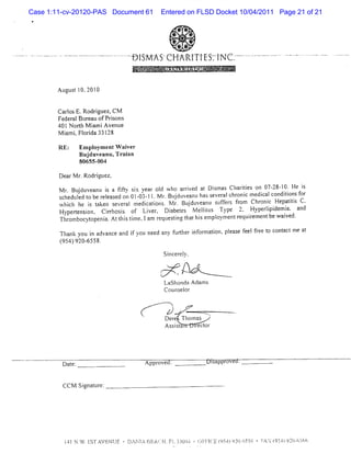 Case 1:11-cv-20120-PAS Document 61                                                 Entered on FLSD Docket 10/04/2011 Page 21 of 21

                                                                                                      * *
                                                                                                    * + *
                                                                                                    *     *
                                                                                                      * #
-   -   -   ---   -.-   -   .   - .- .- - -   -   -   .-   .-. . -   -
                                                                         y jv é j q jy-kj jgj j C . -. - ---- .
                                                                         - jy- .- - l- z g . - - - - --
                                                                          g
                                                                          .        -    $-     N
                                                                           '. .
                                                                         . = .
                                                                           .u a.
                                                                                   * (' ... t.' .
                                                                                     - - 'a
                                                                                     ..       !           ..
                                                                                                               '.- ,j ' -
                                                                                                               1    j
                                                                                                                   51       -- .
                                                                                                                            '.



                            Atgts l 201)
                              1 lt 0, (


                            CarosE.Rodrguez,CM
                               l        i
                            Feder Bur ofPrs
                                 al eau     ions
                            40lN orh M i Ave l
                                   t ami nke
                            M i i Fl da 33l
                              am . ori     28

                            RE:          Em pl entW ai
                                             oym     ver
                                         Buj ve Tr i
                                           du anu, aan
                                         80655-004

                            De M r Rodrguez,
                              ar .     i
                            M r Budu an i a ffy sx y aroI wh a rv d a Dima Ch rte on 0 28 1 He i
                              . j ve u s it. i e d o rie t s s a iis                       7- - 0. s
                            s h dte t b r l sd on0103 l1 M r Buduv a tha s v r l lr ni me c lc n to sfr
                             c e l d o e eea e
                                  l                - - . . j e nl s e e a cno c dia o diin o
                            wlcl he i tk s v a me c to .N r Budu a slf r fo Chr c He aii C.
                              nl
                              i      s a en e erl diains l. j ve nu t es r mf            oni p t st
                            Hypert on. Cirn i of Li , Dibet M elits Type 2- Hyperi dem i and
                                 ensi      r loss     ver     a es    ltl              lpi a.
                            Tlr
                             lombocyt-openi Att stmeaIam r l tng t thi e pl
                                          a. hi i         eqtesi ha s m oymentr lr
                                                                               eqtiementbe wai
                                                                                             ved.

                            Thank you i advance and i you ne any flt i or i pi e f fee t cont tme a
                                      n             f       ed    trher nf maton, eas eel r o ac   t
                            ( 4)9 - 58.
                             95 20 65
                                                                                               Si er y.
                                                                                                nc el
                                                                                       '
                                                                                                '
                                                                                                                   j
                                                                                           j         'œ
                                                                                               Lashonda A dam s
                                                                                               Couns or
                                                                                                    el


                                                                                               z)-z                --   ,
                                                                                                                                   .

                                                                                               Der 'Thomas '
                                                                                                 e
                                                                                               Asssal iect
                                                                                                  it    r or




                                                                                                                                       FA .' f-- .jQ3f-n-$)
                                                                                                                                       p .k '% J ). .:')Lr
                                                                                                                                       J A '. . ' 2 '
                                                                                                                                        , - .q - l ' $
                                                                                                                                              #
                                                                                                                                              .     .
 