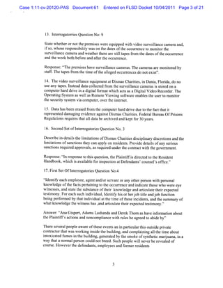 Case 1:11-cv-20120-PAS Document 61     Entered on FLSD Docket 10/04/2011 Page 3 of 21




           1 I er aori sQuesin No:
           3. ntrog t re    to    9
          St e whet ornott pr i wer equi d wih vi s veil
            at     her       he em ses e     ppe t deo ur lance cam er and,
                                                                      a
          i s whos r ponsbiiy wason t dat oft occurencet m oniort
           f o,    e es i lt            he es he      r   o    t he
          s veilnce cam e a and weat t ear silt pesf om t dat oft occurence
           ur la         r         her her e tl a r he es he          r
          and t w ee bot bef e and afert oc r .
               he k h or             t he curence

          Res e:t-he pr i have s
             pons t f    em ses     urveil
                                         lancecam er . The ca er ar monior by
                                                    as       m as e     t ed
          saf .Thet
           t f    apesf om t tm e oft aleged occurencesdo notexif'
                       r he i        he l          r             s .

          1 Thevi s
           4.      deo urveil
                            lanceequi entatDi
                                     pm       smasChartes, i Dani Fl i do no
                                                      ii n       a, orda,
          us any t
            e    apes.I t dat colect fom t s
                      ns ead a l ed r he urveil e cam er i sor on a
                                                    lanc       as s t ed
          comput har drve i adi t f m atwhi a sasaD i t Vi Recor r. The
                er d i n gial or             ch ct       gial deo      de
          Oper i Sysem aswel asRemot Vi ng s t eenabl t us t m onior
              atng t           l        e ewi ofwar         es he er o    t
          t s urt s t vi com put , overt i er .
           he ec iy ysem a          er    he nt net

          l5.D at hasbeen e ase fom t com put ha d drve due t t f t i
                 a         r d r he          er r i         o he act hat t
          r pr ent dam agi evi nce agai Di m asChartes Feder Bur au OfPrs
           e es ed        ng de        nst s         ii .      al e        ions
          Regul i r r t al dat bear ved and keptf 30 year .
               atons equies hat l a      chi           or        s

          l Se ondSe ofI e r t re Que tonNo.3
          6. c      t ntrogao is si
          D es i i det l t lm iatonsofDi
              crbe n ais he i t i       smasChartesdici i y dicr i and t
                                                ii s plnar s etons     he
          lm iatonsofs i t can appl on r dent . Pr dedet l ofa s i
          i ti        anctons hey     y    esi s ovi      ais ny erous
          s i r r d appr s,asr r undert conta wih t government
           anctons equie     oval  equied     he    r ct t he        .



          Respons tl r pons t t squesi , t Pl ntf i diect t t Resdent
                 e: tn es   e o hi    ton he ai if s r ed o he     i
          Handbook,whi i avaia e f i pe i atD ef
                       ch s   lbl or ns cton     endant couns ' ofi .''
                                                      s'     els fce

          l Fis Se OfI e r tre Que to No.
          7. rt t ntrogao is sin 4
          El ntf each empl
           tde iy         oyee,agenta lors vantorany ot per on wih pe onal
                                     nc/ er            her s       t rs
          knowl dge oft f sperai ng t t occur ence and i cat t ew ho w e e eye
               e      he act t ni o he         r        ndi e hos         r
          winess ,and sat t s t
            t es       t e he ubs ance oft r knowl
                                         hei     edge and ari at t re t
                                                            tcul e hei xpec ed
          t tmo Fore c s hi vi ll niyhi orhe j ttea j bfn in
          esi ny. ah uc ndi dua,de tf s rob il nd o u cto
          bei per or ed by t i vi att tme oft e i dent, a t s mar of
            ng f m         hat ndi dual he i     hes nci s nd he um y
          whatknowl dge t wines has, ari at t re t t tm ony.''
                   e     he t s      and tcul e hei xpeced es i

          Ans :çAnaGi pe ,Ada sLashanda and Der Thom ashave i or aton about
             wer ç     s rt m                    ek            nf m i
          t Pl ntf sactonsand noncomplancew ih nleshe agr t abi by'
          he ai if    i               i     t l          eed o de '

          Ther s alpeopl awar oft event a i pari art sout i prvat
              e ever     e     e hese       s n n tcul hi sde i e
          contact t wasw or ng i i t buidi , and compl ni a1 t tme about
              r or hat       ki nsde he l ng            ai ng l he i
          i oxi t f esi t buidi , ge r tdbyt s keo s t t mai na i a
           nt caed um n he l ng ne ae            he mo f ynhei rj ,n
                                                                c     ua
          way t tanor alpe son coul notbr Such peopl w ilneve ber
               ha    m    r       d      eed.        e l     r eveal of
                                                                     ed
          cour e.Howevert def
              s         he endant ,e pl
                                   s m oyeesand f m err i s
                                                  or   esdent
 