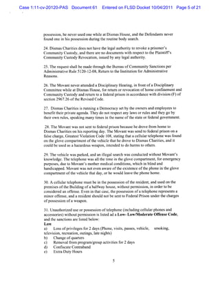 Case 1:11-cv-20120-PAS Document 61      Entered on FLSD Docket 10/04/2011 Page 5 of 21




          pos esson,he neverus onewhie atDim asHous and t D ef nt neve
             s i              ed     l    s        e,   he enda s     r
          found onei hi poss si durng t r i body s ch.
                   n s      es on i he outne        ear

          24.Di masCha tesdoesnothavet l aut iy t r voke a pr s '
               s       rii              he egal hort o e           i oner s
          Com m uniy Cusody,and t r ar no docum ent w ih r pectt t Pl ntf '
                   t    t       he e e             s t es      o he ai if s
          Com m uniy Cusody Re
                   t    t     vocaton,is by any l gala hor t
                                  i s ued          e ut iy.

          25.Ther eques s lbe m adet ough t Bur ofCom m uniy Sanctonspe
                       t hal        hr    he eau           t      i    r
          A dm i sr i Rul 5120-1 08,Retzn t t l tt i f Adm i statve
               nitatve e         2-     tr o he nsiuton or     ni r i
          Reasons.

          26.The M ovantneve atended a Dici i r Hea ng,i fontofa Di plnar
                            r t          s plna y  ri n r          sci i y
          Com mit whie atDim as Hous f r ' n orr vocaton ofhom e confnem entand
                tee l        s         e, or etur e    i             i
          CommuniyCuso a r tln t af d r lp io i a c r n ewih di so ( of
                 t tdy nd e t o e e a rs n n c o da c t viin F)
                             r
          s i 2967. oft Revi ed Code.
           ecton  26 he     s
          27. D im asChartesi nmni a Dem ocr se by t owner a empl
                s        ii s     ng        acy t he        s nd   oyeesto
          beneftt rprvat age
               i hei i e nda.They do notr pecta lw sorr esand t go by
                                            es    ny a     ul    hey
          t rown rul ,s
           hei       es peaki m any tm esi t nam e oft sat orf algove nm e .
                            ng       i   n he        he t e eder     r nt

           28.The M ovantw asnots t f r prs becaus hedr fom hom e t
                                 ent o ede al i on      e     ove r         o
          Dim asCharteson hi r
            s        ii       s eportng day.TheM ovantwass t f alprson on a
                                    i                      end o eder i
          f s char Gr estVi a i Code 108,satng t acelul t e
           ale    ge, eat      olton            t i hat      l ar elphone was f
                                                                              ound
          on t gl comparm entoft vehi e t the dr t D imasChartes,and i
              he ove        t       he     cl ha     ove o s          ii       t
          coul be us asahazar
              d     ed         douswea pon,i ended t do har st ot r
                                            nt     o       m o he s.

          29.The ve cl w aspar
                   hi e        ked,a an il s c wasconduct wihoutM ovants
                                    nd legal ear h          ed t           '
          lnowl
          c     edge.The t ephonew asal t tm e i t gl comparm ent f em e genc
                         el            l he i n he ove       t   , or r y
          pur es duet M ovantsm ot m edi condii ,whi i blnd and
             pos ,     o        '    her     cal   tons  ch n i
          ha capped.M ova wasnoteven awar oft exit nce oft phonei t gl
            ndi            nt                 e he s e      he      n he ove
          com parm e oft ve cl t day,orhe woul l ve t phonehom e.
                 t nt he hi e hat                 d ea he

          30.A celul t e
                   l ar elphone mus be i t pos es i oft r i nt and us on t
                                   t n he s son he esde ,             ed he
          pr m i esoft Buidi ofahal
            e s       he l ng          fway house,wihoutpermi i i or t be
                                                    t       sson, n der o
          consi ed an ofens Even i t cas t poss son ofa t ephoner es sa
               der       f e.       n hat e, he      es i     el     epr ent
          m i ofens a ar dents d notbe s t Fede alPrs undert char
            nor f e, nd esi          houl        ent o    r ion       he    ges
          ofpos es i ofaweapon.
                s son

          31 Una ho i d us o pos e sonoft lp ne(ncudngc lulrpho sa
            . ut rze e r s si           ee ho i l i el a ne nd
          a c s o is wiho pemisoni lse a aLo Low/ ode a eOfe eCode
           c e s re ) t ut r si s itd d w-          M r t f ns     ,
          and t s i ar ls e bel :
              he anctons e it d ow
          Low
          a Lo so p i lge f r2da ( ne viis p s s v hil, s ki
           )    s f rvie s o      ys Pho , st, ase , e ce mo ng,
          tlvii n, e r ai o i ,lt ni t)
           ee so r c e ton, utngs ae gh s
          b) Cha o q re s
                 nge f ua tr
          c Re va fom pr r m/ r up a tvii sf 2 d ys
           )    mo l r     og a g o c i te or a
          d) Confs aeConr ba d
                  ic t ta n
          e Exr Dut Hou s
           )    ta y r
 