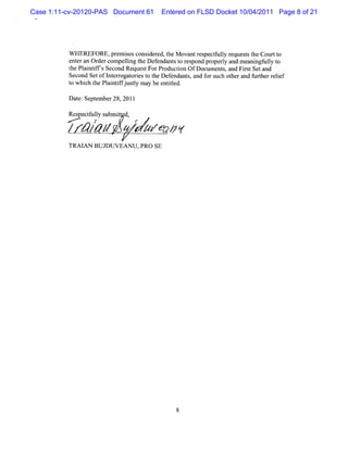 Case 1:11-cv-20120-PAS Document 61    Entered on FLSD Docket 10/04/2011 Page 8 of 21




          W HEREFORE,pr iesconsde ed,t M ovantr pectuly r
                          em s     i r he         es f l equesst Courtt
                                                                   t he     o
          ent a Or com peli t Def ndant t r pond pr ry and meani uly t
             er n der        lng he e     s o es      ope l           ngf l o
          t Pl ntf s Sec Reques ForPr
           he ai if      ond      t    oducton OfDocum ent , and FistSetand
                                            i             s       r
          Second SetofI erogat i t t Def
                       nt r ores o he endant ,and f s ot and f herr lef
                                               s    or uch her       urt e i
          t whiht Plitfj tyma b e ild.
          o c he anifusl y e ntte
          Dat Sept ber28,201l
            e: em

          Res ct l s it d,
             pe fuly ubm t
          M       t        r
          / &/ /
               /                pt m p z
                                 r     t
          TRAI BUJDUVEANU,PRO SE
              AN
 