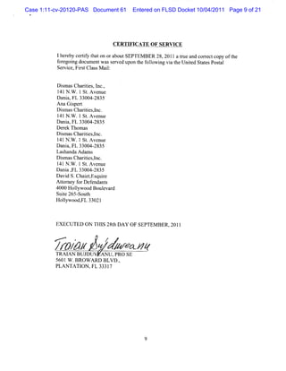 Case 1:11-cv-20120-PAS Document 61    Entered on FLSD Docket 10/04/2011 Page 9 of 21
 *




                                CERTIFICA TE O F SERVICE

          1her ceriy t on oraboutSEPTEM BER 28, 2011 at e a c r tcopy oft
              eby tf hat                              nl nd or ec       he
          f egoi docum entw ass d upon t f l i vi t Unied St esPosal
           or ng               erve    he olow ng a he t     at    t
          Ser ce,Fis Cl sM ai:
             vi   r t as     l


          Dim asChartes l ,
             s        ii , nc.
          1 N . .1 St Avenue
           41 W        .
          D ani FL 33004-
               a,          2835
          Ana Giper
                 s t
          Di m asChartes,nc.
             s        ii l
          1 N . .1 St Avenue
           41 W        .
          Dani FL 33004-
               a,         2835
          Der Thom as
              ek
          Dim asChartesl
             s        ii ,nc.
          1 N . .l St Avenue
           41 W        .
          Dani FL 33004-
               a,         2835
          Las handa Adam s
          D im asChartes,nc.
             s        ii l
          1 lN . .l St Avenue
           4 W         .
          Da a , 33004-
             ni FL        2835
          Davi S.ChaitEs r
               d       e , quie
          A tor f Def
            t ney or endant    s
          4000 Holywood Boulvar
                  l           e d
          Suie 265- h
             t      Sout
          Holyw ood, 3302l
              l      FL



          EX ECUTED ON THI 28t DAY OF SEPTEM BER , 201l
                          S h


         /r&/'
         r A#                f / - J*
                                ,  r
          TRAI BUJDUV AN U ,PRO SE
              AN
          5601W .BROW ARD BLVD .
                               ,
          PLANTATI ,FL 3331
                   ON       7
 