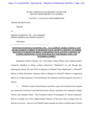 Case 1:11-cv-20120-PAS Document 62             Entered on FLSD Docket 10/07/2011 Page 1 of 6



                       IN THE UNITED STATES DISTRICT COURT FOR
                           THE SOUTHERN DISTRICT OF FLORIDA

                          CASE NO.: 11-20120-CIV-SEITZ/SIMONTON

  TRAIAN BUJDUVEANU,

         Plaintiff,

  vs.

  DISMAS CHARITIES, INC., ANA GISPERT,
  DEREK THOMAS and ADAMS LESHOTA

        Defendants.
  _________________________________________/

    DEFENDANTS DISMAS CHARTIES, INC., ANA GISPERT, DEREK THOMAS AND
   ADAMS LESHOTA’S BRIEF IN RESPONSE TO PLAINTIFF’S MOTION TO STRIKE
    DEFENDANTS RESPONSE BRIEF IN RESPONSE TO PLAINTIFF’S MOTION TO
       COMPEL RESPONSES TO SECOND REQUEST FOR PRODUCTION AND
                           INTERROGATORIES

         Defendants Dismas Charities, Inc., Ana Gispert, Derek Thomas and Lashanda Adams,

  incorrectly identified as Adams Leshota (collectively “Defendants”) by and through their

  undersigned counsel, file their Brief in Response to Plaintiff Traian Bujduveanu’s (“Plaintiff”)

  Motion to Strike Defendants’ Response Brief in Response to Plaintiff’s Motion to Supplement

  Motion to Compel Responses to Second Request for Production and Interrogatories and state as

  follows:

         1.      Plaintiff, a former Federal Inmate, has filed a vague and confusing lawsuit against

  his Community Correction Center/Half Way House, Dismas, and three of its employees, Gispert,

  Thomas and Lashanda Adams. The Complaint contains 50 paragraphs of “factual allegations”

  filed by a laundry list of four alleged Federal Theories of Recovery and six alleged state law

  theories of recovery. However, the Plaintiff cannot maintain any State or Federal cause of action
 
