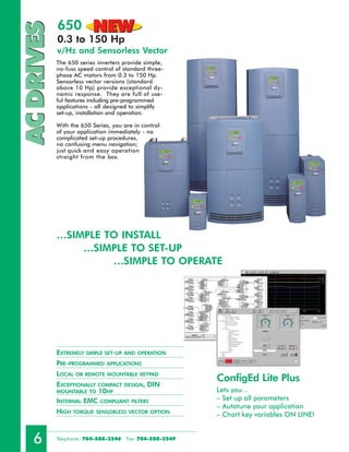 650          NEW
AC DRIVES   0.3 to 150 Hp
            v/Hz and Sensorless Vector
            The 650 series inverters provide simple,
            no-fuss speed control of standard three-
            phase AC motors from 0.3 to 150 Hp.
            Sensorless vector versions (standard
            above 10 Hp) provide exceptional dy-
            namic response. They are full of use-
            ful features including pre-programmed
            applications - all designed to simplify
            set-up, installation and operation.

            With the 650 Series, you are in control
            of your application immediately - no
            complicated set-up procedures,
            no confusing menu navigation;
            just quick and easy operation
            straight from the box.




            …SIMPLE TO INSTALL
                …SIMPLE TO SET-UP
                     …SIMPLE TO OPERATE




            EXTREMELY SIMPLE SET-UP AND OPERATION
            PRE-PROGRAMMED     APPLICATIONS

            LOCAL OR REMOTE MOUNTABLE      KEYPAD
                                                           ConfigEd Lite Plus
            EXCEPTIONALLY COMPACT DESIGN, DIN
            MOUNTABLE TO 10HP                              Lets you…
            INTERNAL EMC COMPLIANT FILTERS                 – Set up all parameters
                                                           – Autotune your application
            HIGH TORQUE SENSORLESS VECTOR OPTION           – Chart key variables ON LINE!


   6        Telephone : 704-588-3246   Fax: 704-588-3249
 