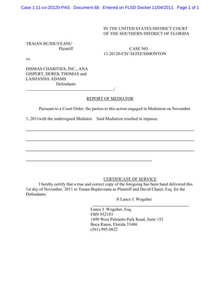 Case 1:11-cv-20120-PAS Document 68 Entered on FLSD Docket 11/04/2011 Page 1 of 1



                                                IN THE UNITED STATES DISTRICT COURT
                                                OF THE SOUTHERN DISTRICT OF FLORIDA

  TRAIAN BUJDUVEANU
               Plaintiff                                    CASE NO.
                                                11-20120-CIV-SEITZ/SIMONTON
  vs.

  DISMAS CHARITIES, INC., ANA
  GISPERT, DEREK THOMAS and
  LASHANDA ADAMS
               Defendants
                                                      /

                                      REPORT OF MEDIATOR

         Pursuant to a Court Order, the parties to this action engaged in Mediation on November

  1, 2011with the undersigned Mediator. Said Mediation resulted in impasse.




                                                 CERTIFICATE OF SERVICE
          I hereby certify that a true and correct copy of the foregoing has been hand delivered this
  1st day of November, 2011 to Traian Bujduveanu as Plaintiff and David Chaiet, Esq. for the
  Defendants.
                                                        /S Lance J. Wogalter

                                        Lance J. Wogalter, Esq.
                                        FBN 932183
                                        1499 West Palmetto Park Road, Suite 152
                                        Boca Raton, Florida 33486
                                        (561) 995-0822
 