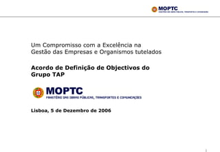 Um Compromisso com a Excelência na
Gestão das Empresas e Organismos tutelados

Acordo de Definição de Objectivos do
Grupo TAP




Lisboa, 5 de Dezembro de 2006




                                             1
 