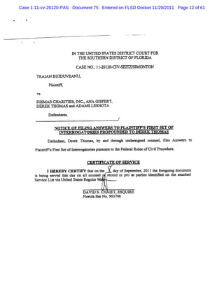 Case 1:11-cv-20120-PAS Document 75 Entered on FLSD Docket 11/29/2011 Page 12 of 61




                           I 'f UNI
                           N Fœ     TED STATESDBTRI COURT FOR
                                                   CT
                              THE SOUTHD DI  STRI OF FLORD A
                                                CT
                            CAS NO. 1 - 1 - W SEnW S M ONT0N
                               E  ; 120 20 C1       1
       TRM AN BUD W EAN U,

             Pllc
              a
       VS-

       ols> s CHAP- s,I c. ANA eI
                           N .       sPsRT,
       DEREK THOM A : and A oe s LESHOTA

             Def ndant
                e     s.
                                               /

                NOTTCE OF FR ING ANSW ERS To PLAINTIFF' FI
                                                      S RST SET OF
                  PI
                   TERRO GATOU S PROPO O           ED TO DEREK TH O M AS
             Def ndanq Der k Thomas by a r ough t si e coums , 51 Ans r t
                e         e        ,    nd hr   mder r d    el >     we s o
       Pl ntm sFis Setofl erogat
        ai i    rt      nt r odesp' ' t t Fede alRul ofCi lPr
                                  v anl o he  r    es   vi ocedt
                                                               re.

                                 G RM    CATE OF SERW CE
           I H EQEAY CERTW Y i aton t he   day ofSe e
                                                   pt mber 2011t f e ng docum en!
                                                         x      he or goi
      i bei s ved l s day on al couns
      s ng er      hi         1      el r d or pr s pa es i
                                         ecor     o e G       denM ed on t aM c
                                                                          he   hed
      Se ceLi vi Unied K
        rvi st a t Ynu Regnl M .  nr

                               DAVD S.       TsESQUX
                               Fl i Ba No.963792
                                orda r
 