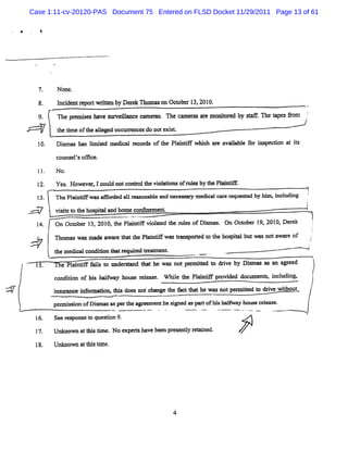 Case 1:11-cv-20120-PAS Document 75 Entered on FLSD Docket 11/29/2011 Page 13 of 61

    @




                               N one.
                8.             I i e r p n wdten b Dl e Tl a o Oc ob r 1 , 0
                                nc d nt e o   r y r k mm s n t e 3 201 .
                          c
                9.             The pr mie ha e s r e l= c c m e . n e c mm a e m on t e by <% F The t pe âo
                                     e q s v u v il e a M              a mt r      ior d     f.      a s m    5
                                                                                                              .




                               r tme oft aleged occure e do notexi
                               he i    he l          ra s        >
                10.           Di
                               smas has lm ied m e cal mcor of l Pl nte whi ar aval e f i pec
                                        i t       di       ds  he nl l    ch e iabl or ms uon at is
                                                                                                  t

                              counsels oo ce.
                                    '

                              N o.

                              Yes Howevœ ,1c d notc
                                 .          oul    o- lt W ol
                                                        he aNonsofnle by t Pl ne
                                                                    ls he ai
                                                                                                              1
                l3.           The Pl ne w asG or al r orabl and nec a y m edi c er
                                   ai           ded l e   e        eu r     cal ar equest by hl zi udi
                                                                                        ed    ' ncl ng
                                                                                              m               î
                      l                                                                                       I
            <'-
            .-                vi t t t hos t land hom e conlnem e
                               sis o he pia                      nL
                l4.           On Oct
                                   ober 1 201 t Pl ntf vi aed t r es ofDim as On Oct
                                         3, 0, he ai i olt he ul        s .        ober 1 20l Der k
                                                                                         9x 0a e                  '
                      ;
                e
                .

                      jnoawsn-wr01eln ws qrdohhstb wsoaa ow ;j
                      i msamaaa t Pi aMnoett oilu an wr--
                               e .h ae   pt e pa t t ef
                      t temeiacnio t rq, t a n.
                        h dclodd nY enr r %et
                                        M e                               -.
                                                                           -       '                - -- 'u
                                                                                                     -   ''
        '                            l i i f l l O der nd t t he was notpm it l drve by Dimas as mlar eed
                                      ante ais o      o   ha               ted o i       s                        î
                1. condition of hi halfway house release. qY le the Plai
                5 e    P s                                             ne       pr ded doc ent s i udi
                                                                                 ovi      =   s ncl ng.
                                                                                                                  1
                                                                                                                  t
W
-
                                       nf uom t ' doe notnbnmge t f ttlhe wa notpe= i l dzve wihoqt
                              i o nce i onon
                              nsl             hts s              he act la          ueu o i    t          t 1
                              pe s on ofDi snaspertz agv m enthesi e aspa ofli hal y hous r eu e.
                                nnisi    -         le            r d     rt zs -         e el

                16.           Seer pons t quesi 9.
                                  es e o      ton
                !7.           Unknox a t stm e.N o expershave be pr enty reli d.
                                      t bi i            t       en es l     ne

                18.           Unkn wn a slm e
                                  o tY i .




                                                                      4
 