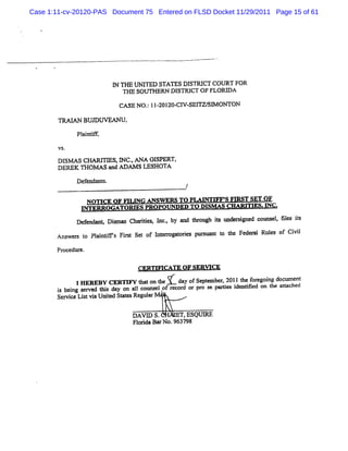 Case 1:11-cv-20120-PAS Document 75 Entered on FLSD Docket 11/29/2011 Page 15 of 61




                           I TH E UNI
                           N        TED STATES DI
                                                SN CT COU RT FOR
                              TI SoUN RN DI
                               V             STRI OF FLOD A
                                                 CT
                            CA SE NO. 11 201 C1 SE1 S> ON TON
                                    : - 20- W     TW

                BUD UVEANU.
              Pl i if,
                antf

        VS.

        Dls> s CHARI ES,I C.ANA GISPERT,
                    TI     N ,
        DERBK TH0M AS and Aoo S LEK IOTA

              Def
                endants.
                                               /

                 NOH CE OF FI NG ANSW ERS TO PLAI M S Fm &T SET O F
                             LI                  NTI             -
               INTER ROG ATO QG S PRO POUNDE- T O DI AA CH AQT ES. C .
                                            D      -SM        YI > -
              D e M dnnt Dim as Chardes l , by and t ough is und= i
                 f        s         i a nc.         hr     :       gned co= el fl is
                                                                             , es t
       Ans s t Pl ntf Fist Se of l erogat i pnmlx t t Feder Rul of Ci l
          wer o ai ifs r     t   m r ores       lnt o he  al es     vi

       Pr edur
        oc e.

                                  CERTM CATE OF SERW CE

              1 R B C R IYtao te dy fet e 21teoeon dcmet
               HE E Y E TF htnh V'aoSpe r 01hfr i ou n
                    h1         1
                                       mb y    gg
       i bei s ved 1 5 day on al counselof r d or pr s pe e i ntfed on t at hed
       s ng er                              ecor    o e    s de ii      he tac
       Ser ceLitvi Unied St esRegul M '
          vi  s a t at             ar

                                DAVI S.
                                   D        EQ ESQIHQE
                                Fl i BarN o.963798
                                 orda
 
