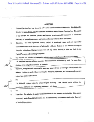 Case 1:11-cv-20120-PAS Document 75 Entered on FLSD Docket 11/29/2011 Page 16 of 61




                                                ANSW ERS
              D imM Cha i I w asf ed i 1 i t Com monwealh ofKenm cky. The Pl atf i
                t      rdes, nc. o=  n 964 n he        t                   ai i s

              d r c e t www. s % mom f ra dii na i o ai n a ou Di a Ch rte ,I . Thena e
               ie t d o    dim        o d to l nf = lo b t = s a iis nc              m :
              of any oë c s and diect s,pA er and om z s i notr onabl cal at l l t t
                         er       r or      s        et s      eas  y cul ed o ead o he

              di
               scove y ofadml i e evi
                    r       ssbl aenceand i i ended s ey l hxr G esel di dual.
                                          s nt       oll o nqq         vi s
              Ob e to n e tnn l r mie la ii csi i o r oa v gu a no r s nsbl
                j cin.    e     e ss ib ly l me s vebr d, a e nd t e po i y
                                          t
              c lllld t la t t dic v r ofa s il e d nc . Sube tt a wih utwavi t
               aczae o e d o he s o e y dmisb e vie e      j c o nd t o    i ng he
              f r gong o j c ns Dimn i no a r of a y cm- smia t t os s t f % i t e
              o e i b e uo s q . s t wa e
                                    q            n l mt i lr o h e e o n h
              Pl ntm svague a confmi Compl nt
               ai i          nd   t ng   ai .
              n ePl ntf wasaf or aI r so bl a neces ar medi ca e a T e r sr
                   ai i      f ded 1 ea na e nd    s y    cal r nd ef r al equest
                                                                                ed.
       14     n e pr m i s have sur lance r
                    e se           veil   >mef . n e M mer s a e monior d by qe .n e t
                                              as          a r        t e     t       apes fom
                                                                                          r

m''
 -,           t tme oft ale occzr cesdonotexi .
              he i    he lge   z-           st                                  ---                  .
              Ob e dom ti qu to i o rm a i s o a i no rlv nta M ii g i n 1a imz i t i
                jc     hs esin s ve b d n c pe nd s t ee a s n n s o n s e n b s
              lws i Su j c t a wi twavi t f r g ng o j o ,a1Dimase l e a e
              a ut b e t o nd lou i ng he o e oi bee ns 1 s       mpoy R r
              tai andre vea handbook
               r ned   cei

        6.   N o.
        7.   n e Pl ntF vi a ed r e he a
                  ai i oll ul s         cknowl
                                             edged Ncei ng. n e Pl ntF dr w ihout t
                                                      vi         ai i    ove t     he
              penni i ofD i' a a i pr ry pos es ed a cel phone.
                  sson    sm s nd m om l    s s        l                                        --

        8.    No.
        9.    Obe éo n esl o o e oy e a ddiee aeno rlv m o a sil.Thi rq e t
                jc n.   ae f mpl e s n rcoa r t ee a r dmisbe s e u s
              i o ry s e f n i i o ma a d i n ras n l c c ae t la t t e is o r
              mpr pel e ks ma cal nfr don s ot e o aby alultd o e d o h c ve y

              ofa ssbl evi e.
                 dmi i e denc




                                                     3
 