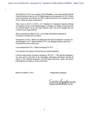 Case 1:11-cv-20120-PAS Document 75 Entered on FLSD Docket 11/29/2011 Page 2 of 61




        On October20,2010,athe reques oft Def
                                     t he    endant ,lwas r oved fom Dim as
                                                    s      em     r     s
        Charteshalway hous by t US M ar halagent ,and tans ed t F. C.M i i
            ii     f      e    wo       s       s      r port o D.      am ,
        t be i ce at untlJ
        o    ncar r ed, i anuar 03,2003,wihoutdue pr s,f a char t even
                                 y         t          oces or     ge hat
        i tte,i doesnotr r i ar aton.
        f rz t         equie nc cer i

        The e wer no B. P. U . P. , U. M arhal or Com muniy Sanctons Bur
            r    e       O. , S. O. S.     s l             t       i     eau
        i tgatons ofany oft ale c gesor i de s;no cha ges ofany ki wer
         nves i i            he lged har     nci nt       r           nd   e
        e pr s agai tm e by a l
         ver es ed      ns      ny egalaut iy;and 1 was never char wih any
                                         hort                     ged t
        vi aton by any l aut iy.
          ol i         egal hort

        W hie i cer e atM im iF. C.m y c t cl sii i r ai as
            l ncar at d     a     D. ,   us ody as fcaton em ned
        Comm uniy Cusody untlm y r ease.
                t    t      i     el

        l c aton atF. C.M i wasilgaland i hasbeen an atem ptt cover i,by
        ncar er i     D.     ami     le      t         t    o      ed t
        t Def
        he endant .F. . M i iW ar F. . Uni M anage Har s a F. C.
                  s D C. am         den, D C. t     r rion nd D.
        Couns orPrce m a confr t .
             el i       y    im hat

       lwasr eas f om F. C.M i ion Januar 03,2011.
            el ed r    D.    am          y

       lam curenty t r pintofSoci Securt m edi diabiiy.
             r l he eci e       al     iy    cal s lt

       1de lr un rp nat ofp ru y,pt s n t 28 U. C. 1 6,t tte f e oig i
          ca e de e ly ej r t ua t o
                                   r          S. 74 ha h or g n s
       t and cor ectt t bes of m y knowl
        rue       r o he t             edge,i or i and belef and t a1
                                             nf maton     i,     hat l
       copi of t a t hed doc ent r cei dulng dicover emais a l t s
           es    he tac     um s e ved i          s   y,   l nd eter ,
       pr e e her ase de ar t and cor e .
         es nt d e vi nce, e rue        r ct




       D a e November21,2011
          t d:                                   Res ct uly s it
                                                    pe f l ubm ted,


                                              ...'e
                                                 '               z
                                                      .

                                              / pzBUJD zA ,so Seie
                                              TRAIAN
                                                    pz z Pr r
                                                     z EANU
 