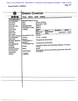Case 1:11-cv-20120-PAS Document 75 Entered on FLSD Docket 11/29/2011 Page 21 of 61
 Qima C HO .Frs M
  s s IA     e KS                                                                 Pa e1of1
                                                                                    g



                         I AS
                         SM
              -        Home Seamh h sks           Fl-
                                                    *
  Tci Bu dA eanu
    an l
  A= oM Rm uesu        M ovo sr RequesTDBTAU
  cAsE No=             Stal               M ams.Lashonda
  Cue 1
    < -                Gl nt
                        i
                        e                  Budu an Toin
                                             j ve u, a
  cus ST I
     v AY MFO          Rm tO t Dat
                           l ed e          8/ 2010
                                            4/
  cor AcTs             Requme FX Dat
                                   e       &8Q 010
  cuer TASM            Lor 'ns
                          e                General
                                           Na=          su- u
                                                           .           ' - co
                                                                       --         3*
  Dl- aGe
    s
  D                                        Hol Cr
                                               y oss      6232 Rl or
                                                                 l e
                                                                 m         Hol
                                                                             lywood. 33024
                                                                                   FL
    avl I o
     j xs xF                               Chur  ch       Steet
                                                            r
  EMPLO- E NT
  EMpuogMlerSGHEDULE   R eque M OutM m e   9: *
                                             00
  FGED M ov- hm
              '        Dur ason            4 Ho rs 0 e ue l
                                                uf)      t
  HoMe coNe .          Mode of             T             samg srend
                                                              yy i
  MOve TReouem
       MR              Trans7or Kson T0      r
                                             anspoded by
  o- xses              Mode Of             w nspored by Fami rend
                                                  t        l i
                                                            ym
  Op MOveME
    >      m           TC
                        3ns?oM son FO m
  P                                        Iwoul I t ae nd Chur Ser e .D' nO :K3 r - z
                                               di o
                                                  ke          oh vi     *        niabott
   AYMEm               Reason
  PROGM M                                  15 m i
                                                ns
  RsqumEo CHE -        SY KS               De ed
  STATUS Hm oe         oe alReason
                         ni                6OOd W eRl 'Ga y r an 5n ae ur e
                                                    x    n ou e d e     e        i we mg
                                                                                 n      es
  SUM ISTENJE
                                           oft N clt
                                              he ly.
                                                   i
  Su- r                 Canœ l
 