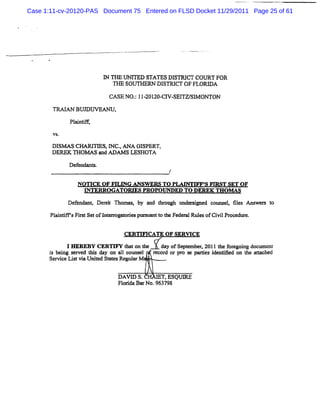 Case 1:11-cv-20120-PAS Document 75 Entered on FLSD Docket 11/29/2011 Page 25 of 61




                          I TlE t rFD STATES DI
                          N ' m
                              1                STRI COU RT FOR
                                                   CT
                             THE SOUTHERN DISN CT OF FLORD A
                           CASE NO. 1I ZOI CI SE1 SI ON TON
                                  ; - ZO- V- 7W M
       M     AN BU D U VEAN U.

              Pl
               <
       VS.

       Dlsm s CHARIIm s,I c.ANA GI
                   ''    N .       SPERT,
       DEREK THOM AS and ADAM S LESHOTA
              Defene l.
                                                /

                N OTICE OF FR ING ANSW ERS TO PLATNTIFF' m ST SET O F
                                                       S
                  G TERRO GATO QDQ PRO PO O ED TO DEREK THO M AS
                                   R      -




             Def
               endant Der k Thom as by a t ough t der r e couns , fl A ns s t
                         e         ,    nd hr   m si d         el ies    wer o
       Pl ndm sFis SetofI er gat
        ai      rt       nt m odespx z t t Feder Rul ofCi lPr edur
                                   x anl o he  al es    vi oc e.

                                 CERTM CATE OF SERW CE
             I M KERY CERTIFY O ton t  he   day ofSept
                                                     ember 2011G e f egoi docum e
                                                         .          or ng        m
      i bei s rved G i day on a1 couns
      s ng e         s         l      el r d or pr s pe es i
                                          ecor      o e       denv ed on t atac
                                                                         he t hed
      Serv c Litvi Uni Sl esRegtl M .
          ie s a e        at      tar


                              DAVD S.         T,ESQUX
                              Fl i BarNo.963798
                               orda
 