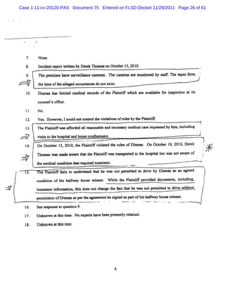 Case 1:11-cv-20120-PAS Document 75 Entered on FLSD Docket 11/29/2011 Page 26 of 61




                          None.
            8.            I dentr twrten by Demk n om ason Oct r l 201
                           nci   epor it                     obe 3, 0.
                      A
            9.            The p- i have sur ln r
                                 nes       veilnce mmemm n e cammm qar m onior by <AF.The t âom
                                                                      e     t ed          apes           i
                                                                                                         .




                          t tm e oft a l
                           he i    he leged occurenc do notexit
                                                 r es        s
            10.           Di ma b lm ie me c lm c r s of t Pl i tf whi h a e a ia e f r i s c i n a is
                           s s as i t d di a o d         he an i     c r va lbl o n pe to t t

                          comuelsox ce.
                                '
                          N o.

            12.           Yes Howeve ,1c d notco> olt vi adonsofrul by t Pl ne
                             .          oul          he ol        es he ai
                                                                                                         1
            l3.           ThePl ne wasG or a la onabl and neces ar m edi enr r
                              ai          ded l     e          s y     cal - equesed by hi i udi
                                                                                  t       m, ncl ng      f
                                                                                                         i
                                                                                                         1
        <' -
         '-
          '       :       vii t t hos t and hom e c
                           su o he pial            onlnem ent
                          On Oct r 1 201 t Pl ntf vi aed t nze ofD imas. On Oct 19.2010.Der
                               obe 3, 0, he ai i olt he ls         s          ober        ek                     '
                          n om nq was mxae awar + att Pl ne wast an
                                               e    he ai       r spohed t t hos Y butwasnotawa e of
                                                                         o he pi               r                 .
        *
        .
                                                                    *             -                          j
                                                                                                             '
                  j
                  l te dclodd nY rqle t amet
                    h mei cn io e'r et n.
                         a         ld
                                   '                                -   -     .               -' -
                                                                                               ---<              '
                                                                                                                 1
                                                                                                                 k
    .
    ,       15.             e Pl nûe f l t under nd t he was not pe r t t drve by Dim as as a av eed
                               ai    ais o     o    hat            rmted o i
                                                                        ,
                                                                        ,
                                                                                   s         n

                          cnio o M hl a huerls.WhltePat poiddc nsicdn, )
                           odin f s awy os eae i h lns rvd o=et nl ig t
                             t       f      e    e ii e         , u
W                         imz c ifr u m ti d e n tca g tefc ta h wa n tp =ie t diewihq-
                          m mn e noma o hs o s o hn e h athl e s o e t d o rv to !
                                                                           l
                          per isi ofDi mnqasm rt a- menthesi e a par ofhi bnlwny hous r eas
                            m s on    q        he          r d s t      s f          e el e.
                                                                                                  .m
            16.           Seer pons t quesi 9.
                              es   eo     ton
                          Unknox a t sdm e.N o expershave been pr enty re e
                                  t bi             t             es l e d.

            18.           U n mo n a t i tm t
                             k w t hs i .




                                                                4
 