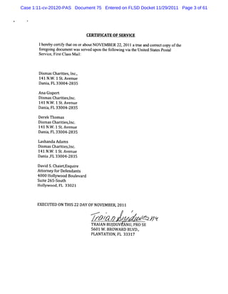 Case 1:11-cv-20120-PAS Document 75 Entered on FLSD Docket 11/29/2011 Page 3 of 61




                              CERTI CATE OF SERVI
                                   FI           CE

       Ihe eby ceriy t on ora
          r       tf hat     boutN OVEM BER 22, 20l1 a t e and cor ectcopy oft
                                                       nz         r          he
       f egoi doc e wasse d upon t f l ng vi t Unied St t Posal
        or ng um nt          rve      he olowi a he t a es t
       Servi Fis Cl sM ai:
            ce, r t as    l



       Di as Charii I ,
         sm       tes, nc.
       141 N. .1 St Avenue
            W      .
       Dani FL 33004-
           a,         2835

       Ana Gipert
             s '
       Di as Chartes,nc.
         sm       ii l
       141 N. .1 St Avenue
             W     .
       Dani FL 33004-2835
           a,

       Der Thom as
          ek
       Di as Chartesl
         sm       ii ,nc.
       141 N. .1 St Avenue
            W      .
       Dani FL 33004-
           a,         2835

       LashandaAdam s
       Di asCharii l
         sm       tesznc.
       141 N. .1 St Avenue
             W     .
       Dani # 33004-
           a FL       2835

       Davi S.Chai
           d       etEsquie
                         r
       At orney f Def
         t       or endant s
       4000 Holyw ood Boul
               l          evard
       Sui 265- h
         te      Sout
       Holyw ood,FL 33021
          l



       EXECUTED ON THI 22 DAY 0F NOVEM BER,2011
                      S
                                  .... *   r

                                    ZT /
                                       N                   d2/
                                                             JY
                                  TM I BUJ
                                     AN DUV ANP, S
                                                PR0 E
                                  5601W .BROW ARD BLVD.
                                                      ,
                                  PLANTATI FL 33317
                                          ON,
 