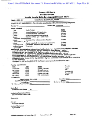 Case 1:11-cv-20120-PAS Document 75 Entered on FLSD Docket 11/29/2011 Page 39 of 61



                                      Bureau ofPrsons
                                                 i
                                       Healh Sew i
                                           t      ces
                    I t I t Ski s De opmentSy em (SDS)
                    nma e nma e l vel
                                l            st I
   Re # 8 4 5* 4
     g : 0 5.                    Ima G me B ouve u, Al r
                                 n w     : ùc l m #N
                                         '    '              ' '   '.           '
                                                                                    :   '         '   .
         .
         .      .                        .

  SENSI VE BUT UNCL FI -Thi i or toni œ nr ent an mu beappopr t ys egu ded.
      TI           ASSI ED s nf mai s l i d <
                                          d al            r i el af ar
                                                             a
  Ta se T :
   rn fr o                                        Trn f Dae 1 /92 1
                                                   a ser t: 21 /0
  Heal: Pr e
      t obl ms
    Type             Heal Pr l
                         t obem
                         h                                              St u
                                                                         at s
    Chr i
       onc           Uns Ked p en i h renson
                        pec    Aq tal ype t i                           Cu r t
                                                                          ren
    Chr i
       onc           Thrombo yt eni u spe sed
                            c op a, n ci                                Cu r t
                                                                          ren
    Chr c
       oni           Ot an u pedf h ri demi
                       her d ns i ype l
                                    ed     pi a                         Curen
                                                                           r t
    Chr c
      oni            Di t l lt .yp 1( lon t
                      abees Y lus t e 1adut se)
                              l           -                             Cu r t
                                                                          ren
    Chrscs e a dn grrr e ofierwih me in o alohol
      d c s d d ig Clui s Iv t out nto f c
       iu
      oni          lrhosi
                    b d                                                 Curen
                                                                           r t
      Di u ed LFT. T c .
        sc ss      PL t
    chr c
       oni           Chr c h t i C w/ meni ofh tcco
                        oni epa is
                                 t     o    ton epa i ma            Curen
                                                                        r t
    Tempor Ac e Cel ll an Ah. >ssof h s ied s' n
           al/ ul     e l is d q
                         ut        r     ot er pecs I e             Curen
                                                                        r t
   Tempo ar/ ut
          r yAc e Thr p n
                        oat ai                                      Curen
                                                                        r t
      p l yngis
       lal t  i
  Me i atons; AI medi M ons t be oontnued untle u- -d by a pbysl a unl -e e he wie i la ed-
      c l       I   -       o        i       i val             cln n t r s ndi t
    As in81MG EC T b E p0 72 9 Si: k o eQbe b mo t e & d y- plIe
      pri         a x :W2 /01 jn e n lt y uh a a l i -               n
    Fuo e DE 4MG Tabb :.p2//// 0 0 Slz ee o etbe byr out ta edalye pline-
      r s mie50MG T FFx002772 0 Sii Ta t n abllt ymo t wi hd yeepilIe
    GIBURI
     y
           d       a x721222011 gg k wo t a t b n uh e c al i n -
                       n            Tak       es
                                                       h c          li
                                                                    l
    Hy re lrtiRd 2 MG T b 9 !0 /72 1 Sg- k o etbe b mo m e c mo n e plI e
      do hoohn ie 5      a +1 22 /0 0 i:a e n a lt y u a h miy i i œ
                              :             r                             ln
    MetFORMI 1 MG Tab 6x 0 / / 0 Si Tak o t l bym o* t cedài œ pi l
             N 000        . p:2 27 201 gi e ne abet           wi    l
                                                                    y    ll
                                                                          l neee
    Pot sum Chorde 10 mEq ER Tab f.p: / 7/ 010 Si -ak on t l b moum ea& da W I H PLENR OF
       as i    li                  x 02 2 2     g: e e abet y
                                                  r                        y T
    W ATERa igi l Tab Exp: 27 01 Si: eone t e by moth atbe me ee ll -
    Si as e n 20i
      mv t t l MG
               l ne-      02/ Q 0 g Tak         ablt     lt   x      pi i
                                                                      t ne

  Pendi Appoi ment
       ng     nt s                                                          '
    Date          Time               Aciiy
                                       tt
                                        v                                       Pr i
                                                                                 ovder
    0 2020
     4/ / 09      X: 00              Chr c Ca e Vii
                                      e oni r st                                Nur
                                                                                  se
    09/ 7 200
       1/ 9       0 00
                   0:                Cl ial cou er
                                       i c En nt
                                       n                                        l
                                                                                DC
    1120 200
      / / 9       X: 00              Ch oni Car Vii
                                       r c e st                                 Phy ii 03
                                                                                   scan
    11 20 20
      / / 09      œ: 00              Cbr ni Car Vii
                                        o c e st                                Ph ii 03
                                                                                  yscan
    06 11205
      / / 0       0 00
                   0:                PPD Adm i se ton
                                             ni i                           Nur e
                                                                               s
  TB Cl ance:
       ear
               LastPPD Dat 06/ 1/
                         e: 1 2009                                 I dur i : Qmf
                                                                   n at   on   n
        L tChes X- y Dat
         as    t Ra      e:                                           Re l ;
                                                                        sul
              TB Tr t
                   ea ment                                  Sxfee f 3 d : Ye
                                                               r or 0 ays s
   TB Fol up Reo mme
        low-         nded:No

  Sl e Ce I
   ckl I:
    Sike CelTr t le e: No
     c l l ai s as
               c

  ti ia i Resti ons Di s:
   m t tons/ rO     l et
    Clar f Food Ser ce:
      e ed or     vi Yes

  Com menl :

  Al gl
   l es
    er
    No Knov Al gi
          sn l es
              er
  De c lEqui
    vi es   pment
    Ey Glss
      e a es



                                        Buea o Pdm nm-COL
                                          ru f n                                        P 1of 2
                                                                                         age
  œ n rtd1 *9& 90 :1W Moae . a ML
     eae 2 / 63         lls % r P
 